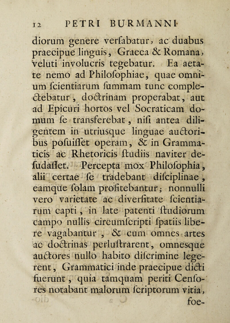 I ' . , I ) / diorum genere verfabatur, ac duabus praecipue linguis, Graeca & Romana, veluti involucris tegebatur. Ea aeta¬ te nemo ad Philofophiae, quae omni¬ um fcientiarum fummam tunc comple- dtebatur, dodbrinam properabat, aut ad Epicuri hortos vel Socraticam do¬ mum fe transferebat, nili antea dili¬ gentem in utriusque linguae auctori¬ bus pofuiflet operam, & in Gramma¬ ticis ac Rhetoricis Rudiis naviter de- « * r fudaflet. Percepta mox Philofophia, alii certae fe tradebant difciplinae, eamque folam profitebantur; nonnulli vero varietate ac diverfitate fcientia¬ rum capti, in late patenti Rudiorum campo nullis circumfcripti fpatiis libe¬ re vagabantur , & cum omnes artes ac dodfcrinas perluRrarent, omnesque au£fcores nullo habito difcrimine lege¬ rent , Grammatici inde praecipue didti fuerunt, quia tamquam periti Cenfo- res notabant malorum fcriptorum vitia, foe-
