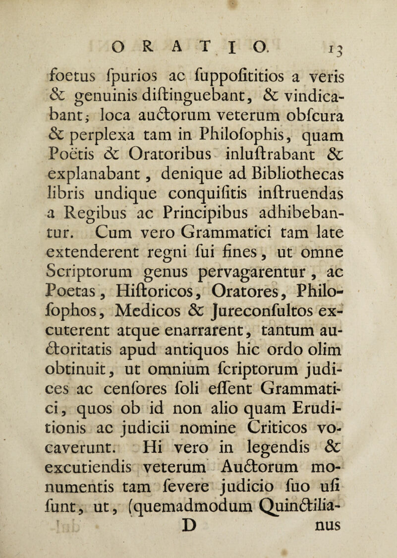 foetus fpurios ac fuppofititios a veris & genuinis diftinguebant, & vindica¬ bant ; loca audtorum veterum obfcura & perplexa tam in Philofophis, quam Poetis dc Oratoribus inluflrabant & explanabant, denique ad Bibliothecas libris undique conquiiitis inftruendas a Regibus ac Principibus adhibeban¬ tur. Cum vero Grammatici tam late extenderent regni fui fines, ut omne Scriptorum genus pervagarentur, ac Poetas, Hiftoricos, Oratores, Philo- fophos, Medicos 8c Jureconfultos ex¬ cuterent atque enarrarent, tantum au¬ ctoritatis apud antiquos hic ordo olim obtinuit, ut omnium fcriptorum judi¬ ces ac cenfores foli efTent Grammati¬ ci , quos ob id non alio quam Erudi¬ tionis ac judicii nomine Criticos vo¬ caverunt. Hi vero in legendis 3c excutiendis veterum Audtorum mo¬ numentis tam fevere judicio fuo ufi funt, ut, (quemadmodum Quindtilia- D nus