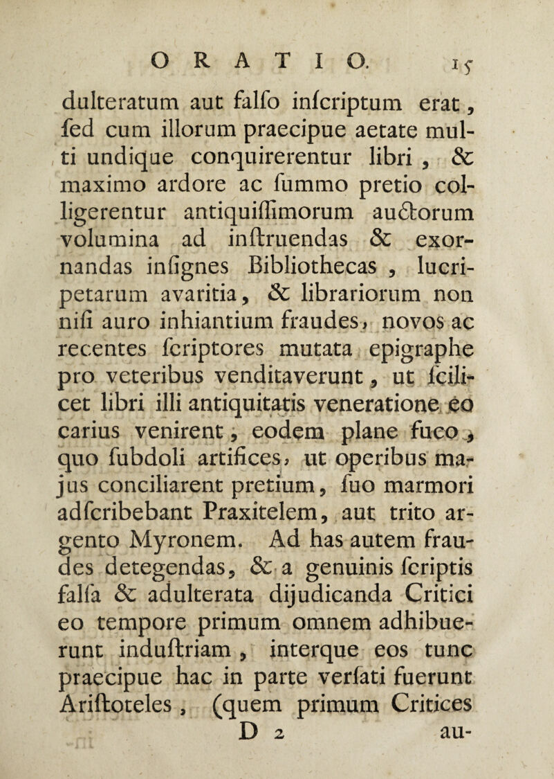 *S dulteratum aut falfo infcriptum erat, fed cum illorum praecipue aetate mul¬ ti undique conquirerentur libri , Sc maximo ardore ac fummo pretio col¬ ligerentur antiquiffimorum au£torum volumina ad inftruendas Sc exor¬ nandas inlignes Bibliothecas , lucri¬ petarum avaritia, Sc librariorum non nili auro inhiantium fraudes , novos ac recentes fcriptores mutata epigraphe pro veteribus venditaverunt, ut lcili- cet libri illi antiquitatis veneratione eo carius venirent, eodem plane fuco , quo fubdoli artifices, ut operibus ma¬ jus conciliarent pretium, fuo marmori adfcribebant Praxitelem, aut trito ar¬ gento Myronem. Ad has autem frau¬ des detegendas, Sc a genuinis fcriptis falfa Sc adulterata dijudicanda Critici eo tempore primum omnem adhibue¬ runt induftriam , interque eos tunc praecipue hac in parte verfati fuerunt Ariftoteles, (quem primum Critices D 2 au-