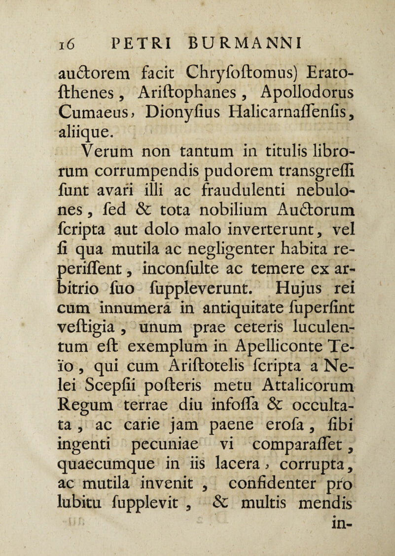 au£torem facit Chryfoftomus) Erato- fthenes, Ariltophanes, Apollodorus Cumaeus, Dionyfius Halicarnairenlis, aliique. Verum non tantum in titulis libro¬ rum corrumpendis pudorem transgredi funt avari illi ac fraudulenti nebulo¬ nes , fed & tota nobilium Audtorum fcripta aut dolo malo inverterunt, vel fi qua mutila ac negligenter habita re- periflent, inconfulte ac temere ex ar¬ bitrio fuo fuppleverunt. Hujus rei cum innumera in antiquitate fuperlint veftigia , unum prae ceteris luculen¬ tum efb exemplum in Apelliconte Te¬ io , qui cum Ariftotelis fcripta a Ne¬ lei Scepfii polleris metu Attalicorum Regum terrae diu infofla & occulta¬ ta , ac carie jam paene erofa, libi ingenti pecuniae vi comparalTet, quaecumque in iis lacera, corrupta, ac mutila invenit , confidenter pro lubitu fupplevit , & multis mendis