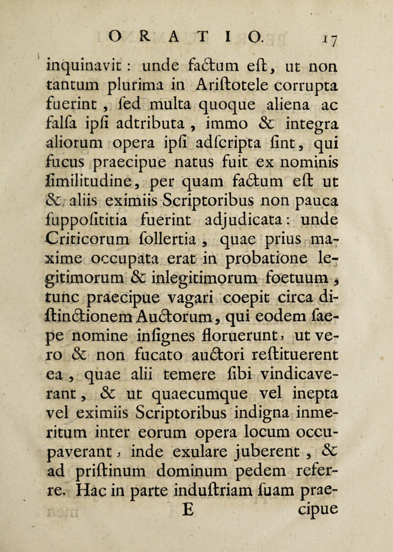 n inquinavit: unde fadtum eft, ut non tantum plurima in Ariftotele corrupta fuerint , fed multa quoque aliena ac falfa ipli adtributa , immo & integra aliorum opera ipli adfcripta fint, qui fucus praecipue natus fuit ex nominis fimilitudine, per quam fadtum eft ut & aliis eximiis Scriptoribus non pauca fuppolititia fuerint adjudicata: unde Criticorum follertia , quae prius ma¬ xime occupata erat in probatione le¬ gitimorum & inlegitimorum foetuum , tunc praecipue vagari coepit circa di- ftindkionem Audtorum, qui eodem fae- pe nomine inlignes floruerunt > ut ve¬ ro & non fucato audtori reftituerent ea , quae alii temere libi vindicave¬ rant , & ut quaecumque vel inepta vel eximiis Scriptoribus indigna inme- ritum inter eorum opera locum occu¬ paverant > inde exulare juberent , & ad priftinum dominum pedem refer¬ re. Hac in parte induftriam fuam prae- E cipue