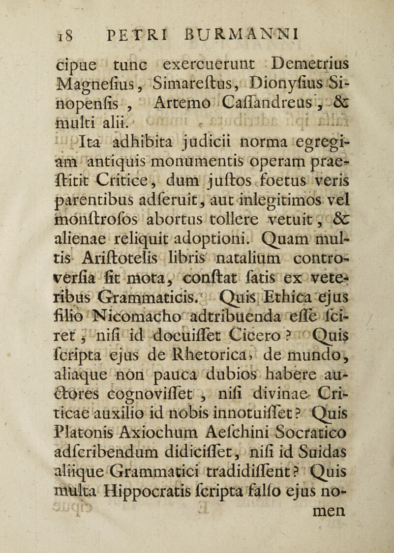 cipue tunc exercuerunt Demetrius Magnefius, Simareftus, Dionyfius Si- nopenlis , Artemo Caffandreus , & multi alii. Ita adhibita judicii norma egregi¬ am antiquis monumentis operam prae- ffitit Critice, dum juftos foetus veris parentibus adferuit, aut inlegitimos vel monftrofos abortus tollere vetuit, & alienae reliquit adoptioni. Quam mul¬ tis Ariftotelis libris natalium contro- verfia fit mota, conftat fatis ex vete- * ¥ 4 -> ribus Grammaticis. Quis Ethica ej us filio Nicbmacho adtribuenda efie fci- ret'$ nili id docuiflet Cicero? Quis fcripta ejus de Rhetorica, de mundo. anaque non pauca tiuoios bfores cognovifiet , nili divinae Cri¬ ticae auxilio id nobis innotuifiet ? Quis Platonis Axiochum Aefchini Socratico adfcribendum didiciflet, nili id Suidas aliique Grammatici tradidillent ? Quis multa Hippocratis fcripta fallo ej us no- men X