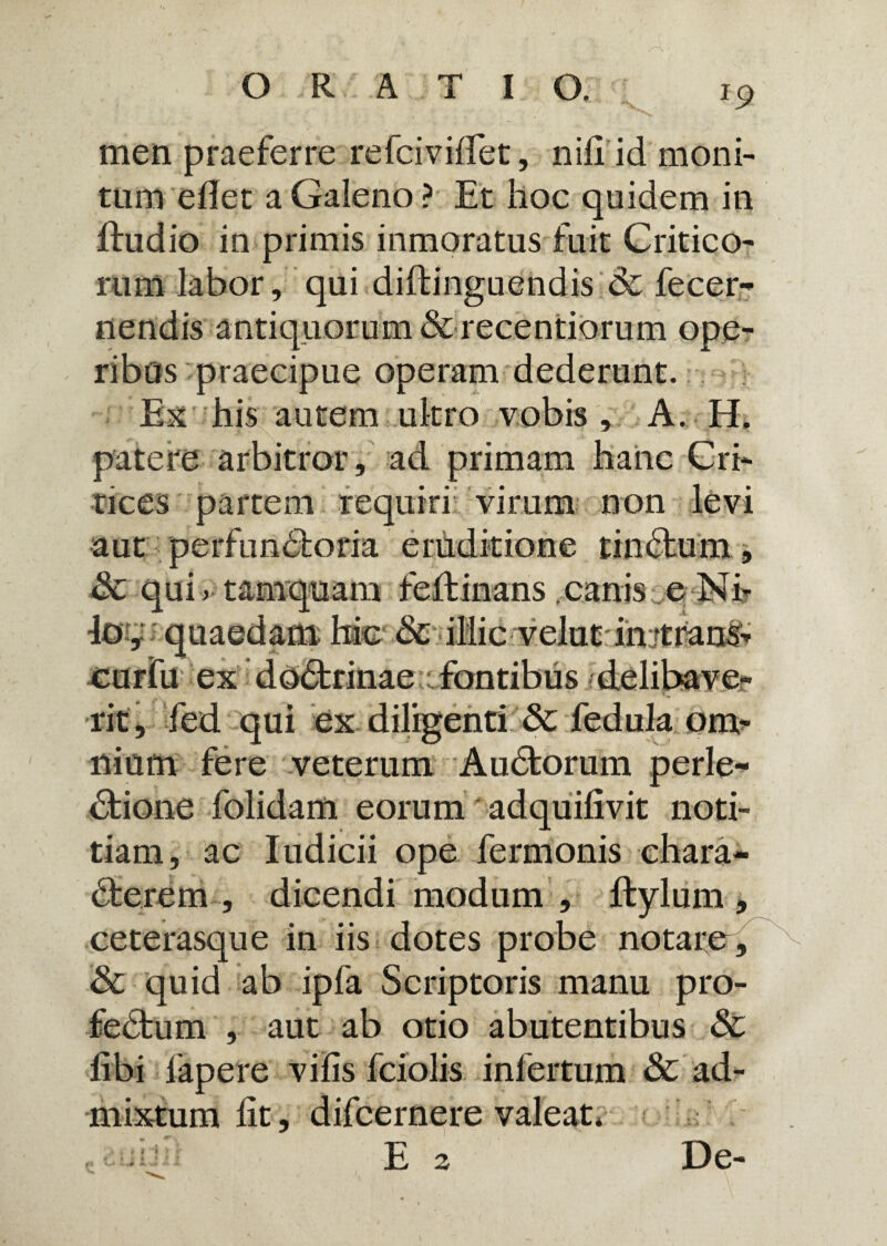 J9 men praeferre refcivilfet, nili id moni¬ tum edet a Galeno ? Et hoc quidem in ftudio in primis inmoratus fuit Critico¬ rum labor, qui diitinguendis & fecer- nendis antiquorum & recentiorum ope¬ ribus praecipue operam dederunt. Ex his autem .utero vobis , A. H, patere arbitror, ad primam hanc Cri- tices partem requiri virum non aut .i per ~ Sc qui > tamquam feftinans canis e Ni¬ lo , quaedam hic &i lii cv elu tint rans-» ex doCtrinae Tbntibus delihave rit, fed qui ex diligenti dc fedula om¬ nium fere veterum Audtorum perle- Ctione folidam eorum adquifivit noti¬ tiam, ac Iudicii ope fermonis chara¬ cterem , dicendi modum , Itylum , ceterasque in iis dotes probe notare, & quid ab ipfa Scriptoris manu pro- feCtum , aut ab otio abutentibus dc Ubi fapere vifis fciolis infertum & ad¬ mixtum lit, difcernere valeat* E 2 De-