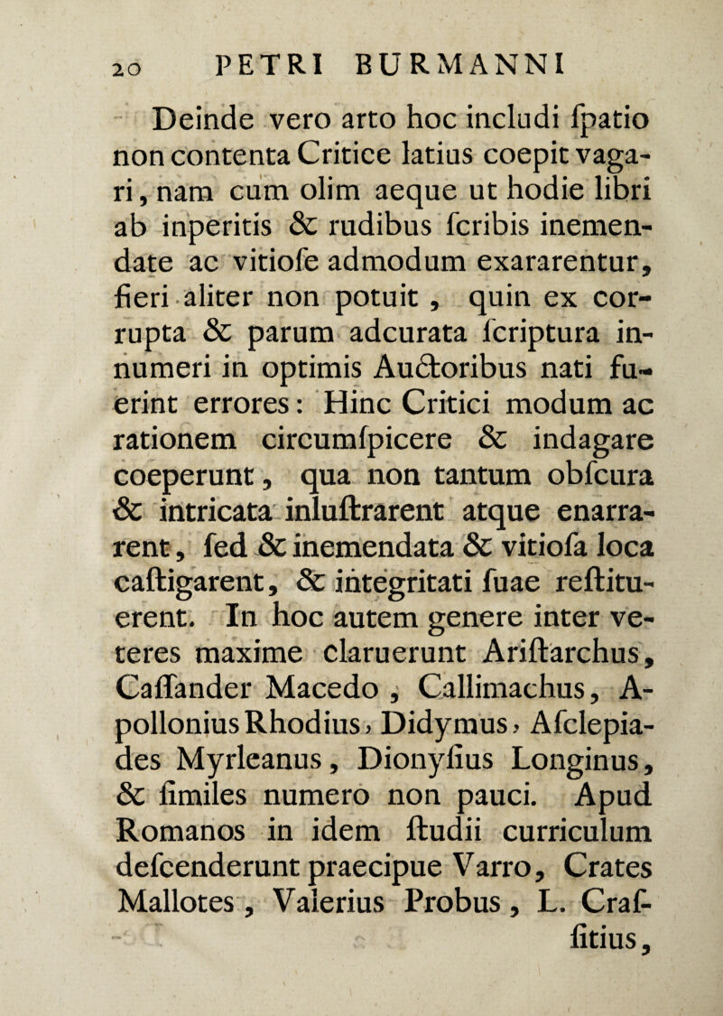 Deinde vero arto hoc includi fpatio non contenta Critice latius coepit vaga¬ ri , nam cum olim aeque ut hodie libri ab inperitis & rudibus fcribis inemen- date ac vitiofe admodum exararentur, fieri aliter non potuit , quin ex cor¬ rupta & parum adcurata fcriptura in¬ numeri in optimis Auctoribus nati fu¬ erint errores: Hinc Critici modum ac rationem circumfpicere & indagare coeperunt , qua non tantum obfcura Sc intricata inluftrarent atque enarra¬ rent , fed & inemendata & vitiofa loca caftigarent, & integritati fuae reftitu- erent. In hoc autem genere inter ve¬ teres maxime claruerunt Ariftarchus, CafTander Macedo , Callimachus, A- pollonius Rhodius > Didymus> Afclepia- des Myrleanus, Dionylius Longinus, &c fimiles numero non pauci. Apud Romanos in idem ftudii curriculum defcenderunt praecipue Varro, Crates Mallotes, Valerius Probus, L. Craf- fitius. /