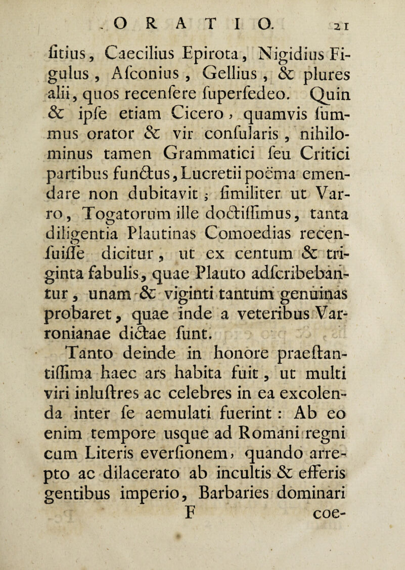 fitius, Caecilias Epirota, Nigidius Fi¬ gulas , Afconius , Gellius , & plures alii, quos recenfere fuperfedeo. Quin & ipfe etiam Cicero, quamvis l’um- mus orator & vir confularis , nihilo¬ minus tamen Grammatici feu Critici partibus fundtus, Lucretii poema emen¬ dare non dubitavit j fimiliter ut Var¬ ro, Togatorum ille dodfiffimus, tanta diligentia Plautinas Comoedias recen- fuifle dicitur, ut ex centum & tri¬ ginta fabulis, quae Plauto adferibebari- tur, unam viginti tantum genuinas probaret, quae inde a veteribus Var¬ ronianae dictae funt. Tanto deinde in honore praeftan- tiflima haec ars habita fuit, ut multi viri inluftres ac celebres in ea excolen¬ da inter fe aemulati fuerint: Ab eo enim tempore usque ad Romani regni cum Literis everlionem, quando arre¬ pto ac dilacerato ab incultis &c efferis gentibus imperio. Barbaries dominari F coe-