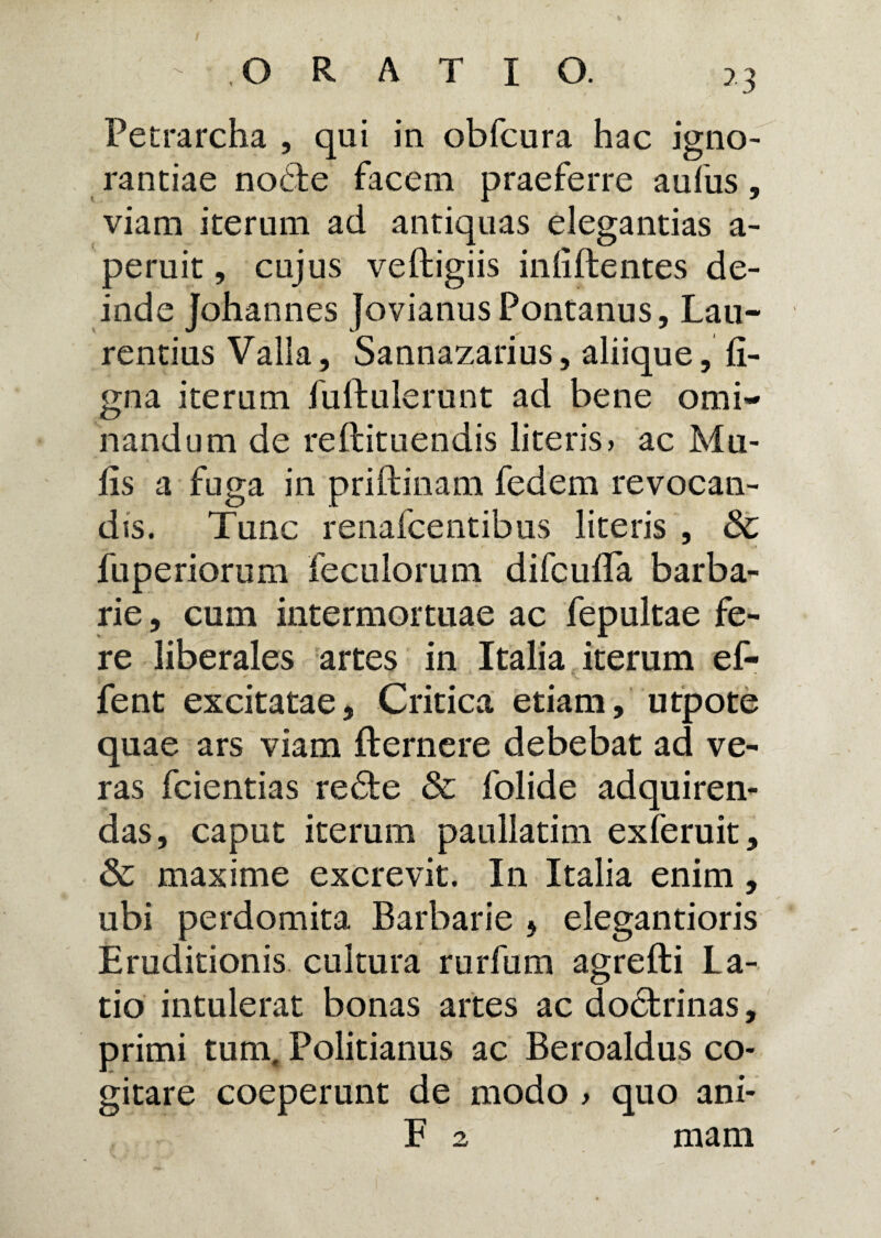 >3 Tetrarcha , qui in obfcura hac igno¬ rantiae nobfce facem praeferre aufus, viam iterum ad antiquas elegantias a- peruit, cujus veltigiis inliftentes de¬ inde Johannes Jovianus Pontanus, Lau¬ rentius Valla, Sannazarius, aliique, li¬ gna iterum fuftulerunt ad bene omi¬ nandum de reltituendis literis, ac Mu¬ lis a fuga in priltinam fedem revocan¬ dis. Tunc renafcentibus literis , & fuperiorum feculorum difculLa barba¬ rie, cum intermortuae ac fepultae fe¬ re liberales artes in Italia iterum ef- fent excitatae, Critica etiam, utpote quae ars viam llernere debebat ad ve¬ ras fcientias re&e & folide adquiren- das, caput iterum paullatim exferuit, & maxime excrevit. In Italia enim, ubi perdomita Barbarie , elegantioris Eruditionis cultura rurfum agrelti La¬ tio intulerat bonas artes ac doctrinas, primi tum, Politianus ac Beroaldus co¬ gitare coeperunt de modo > quo ani- F 2 mam