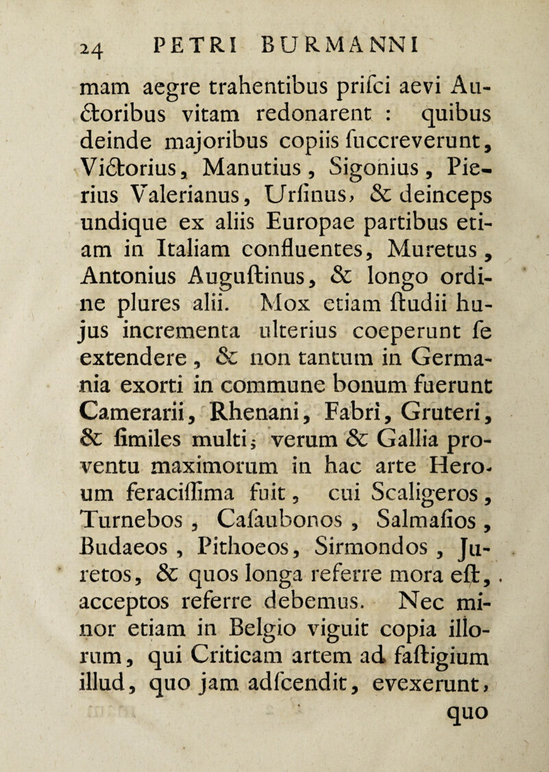 mam aegre trahentibus prifci aevi Au¬ ctoribus vitam redonarent : quibus deinde majoribus copiis fuccreverunt, ViCtorius, Manutius , Sigonius , Pie¬ rius Valerianus, Urimus, & deinceps undique ex aliis Europae partibus eti¬ am in Italiam confluentes, Muretus, Antonius Auguftinus, & longo ordi¬ ne plures alii. Mox etiam ftudii hu¬ jus incrementa ulterius coeperunt fe extendere , & non tantum in Germa¬ nia exorti in commune bonum fuerunt Camerarii, Rhenani, Fabri, Gruteri, Sc fimiles multi; verum Sc Gallia pro¬ ventu maximorum in hac arte Hero¬ um feracifllma fuit, cui Scaligeros, Turnebos , Cafaubonos , Salmafios , Budaeos , Pithoeos, Sirmondos , Ju- retos, & quos longa referre mora eft,. acceptos referre debemus. Nec mi¬ nor etiam in Belgio viguit copia ilio¬ rum , qui Criticam artem ad faftigium illud, quo jam adfcendit, evexerunt, quo