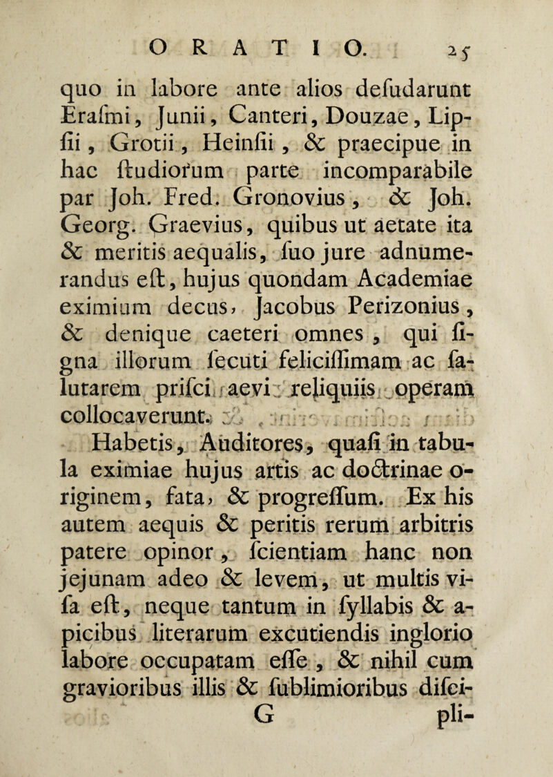 quo in labore ante alios defudarunt Erafmi, Junii, Canteri, Douzae, Lip- fii, Grotii, Heinlii, praecipue in hac ftudiorum parte incomparabile par joh. Fred. Gronovius, dt Joh. Georg. Graevius, quibus ut aetate ita & meritis aequalis, fuo jure adnume- randus eft, hujus quondam Academiae eximium decus» Jacobus Perizonius, & denique caeteri omnes , qui li¬ gna illorum fecuti feliciflimam ac fa- lutarem prifci i aevi. reliquiis operam collocaverunt. ' S •* *•'■■»** ** J. . tf ' Habetis, Auditores, quali in tabu¬ la eximiae hujus artis ac dodtrinae o- riginem, fata» & progreflum. Ex his autem aequis & peritis rerum arbitris patere opinor, fcientiam hanc non jejunam adeo & levem, ut multis vi- fa eft, neque tantum in fyllabis & a- picibus literarum excutiendis inglorio labore occupatam efle , & nihil cum gravioribus illis & fublimioribus difei- G pii-