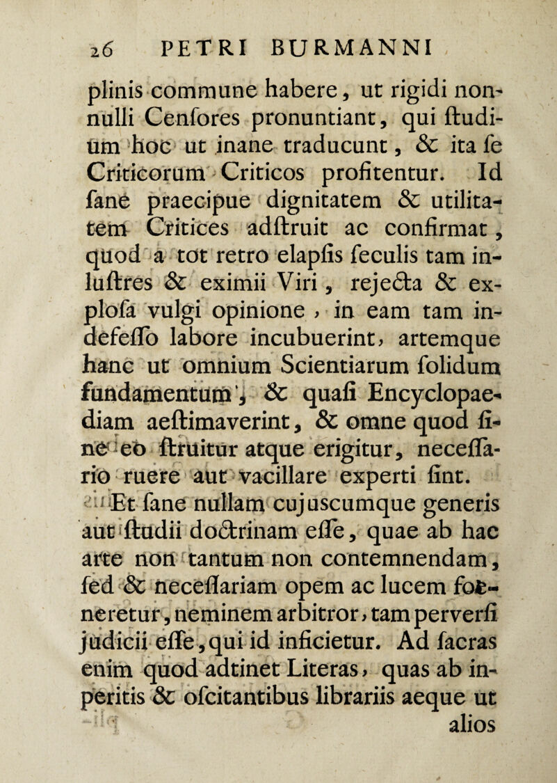plinis commune habere, ut rigidi non¬ nulli Cenfores pronuntiant, qui ftudi- um hoc ut inane traducunt, Sc ita fe Criticorum Criticos profitentur. Id fane praecipue dignitatem & utilita¬ tem Critices adftruit ac confirmat, quod a tot retro elapfis feculis tam in- luftres & eximii Viri, rejedta & ex- plofa vulgi opinione > in eam tam in- defeflo labore incubuerint, artemque hanc ut omnium Scientiarum folidum fundamentum', 8c quafi Encyclopae- diam aeftimaverint, & omne quod fi- nedeo ftruitur atque erigitur, necefla- rio ruere aut vacillare experti fint. Et fane nullam cujuscumque generis aut sftudii dodtrinam efle, quae ab hac arte non tantum non contemnendam, fed & necefifariam opem ac lucem fofc« neretur, neminem arbitror > tam perverfi judicii effe , qui id inficietur. Ad facras enim quod adtinet Literas > quas ab in- peritis 8c ofcitantibus librariis aeque ut alios