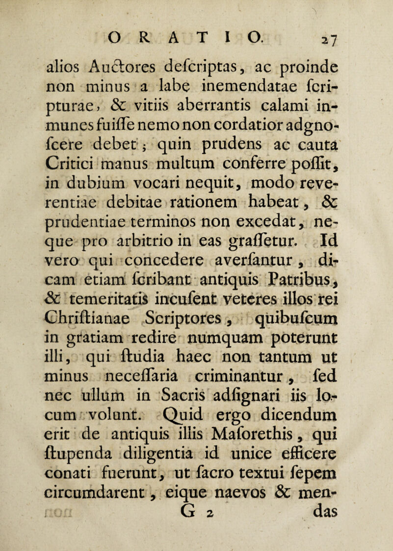 alios Auctores defcriptas, ac proinde non minus a labe inemendatae fcri- pturae> & vitiis aberrantis calami in- munes fuifle nemo non cordatior adgno- fcere debet; quin prudens ac cauta Critici manus multum conferre poflit, in dubium vocari nequit, modo reve¬ rentiae debitae rationem habeat, & prudentiae terminos non excedat, ne¬ que pro arbitrio in eas grafletur. Id vero qui concedere averfantur , dh cam etiam fcribant antiquis Patribus, Sc temeritatis incufent veteres illos rei Chriftianae Scriptores, quibufcum in gratiam redire numquam poterunt illi, qui ftudia haec non tantum ut minus necelTaria criminantur, fed nec ullum in Sacris adlignari iis lo¬ cum volunt. Quid ergo dicendum erit de antiquis illis Maforethis, qui ftupenda diligentia id unice efficere conati fuerunt, ut facro textui fepem circumdarent, eique naevos Sc men- G 2 das