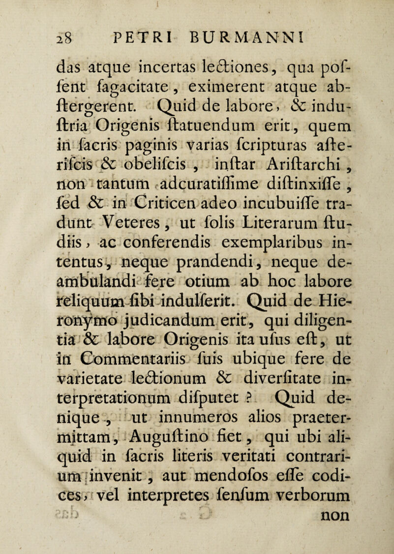 das atque incertas le&iones, qua poi- fent fagacitate, eximerent atque ab- ftergerent. Quid de labore» & indu- ftria Origenis ftatuendum erit, quem in facris paginis varias fcripturas afte- riicis & obelifcis , inftar Ariftarchi , non tantum adcuratiflime diftinxifife , fed & in Criticen adeo incubuifie tra¬ dunt Veteres, ut folis Literarum {lu¬ diis » ac conferendis exemplaribus in¬ tentus, neque prandendi, neque de¬ ambulandi fere otium ab hoc labore reliquum libi indulferit. Quid de Hie¬ ronymo judicandum erit, qui diligen¬ tia & labore Origenis ita ufus eft, ut in Commentariis fuis ubique fere de varietate le&ionum & diverlitate in¬ terpretationum difputet ? Quid de¬ nique , ut innumeros alios praeter¬ mittam, Augulfino fiet, qui ubi ali¬ quid in facris literis veritati contrari¬ um invenit , aut mendofos efife codi- & ^ cesvvel interpretes fenfum verborum -b non