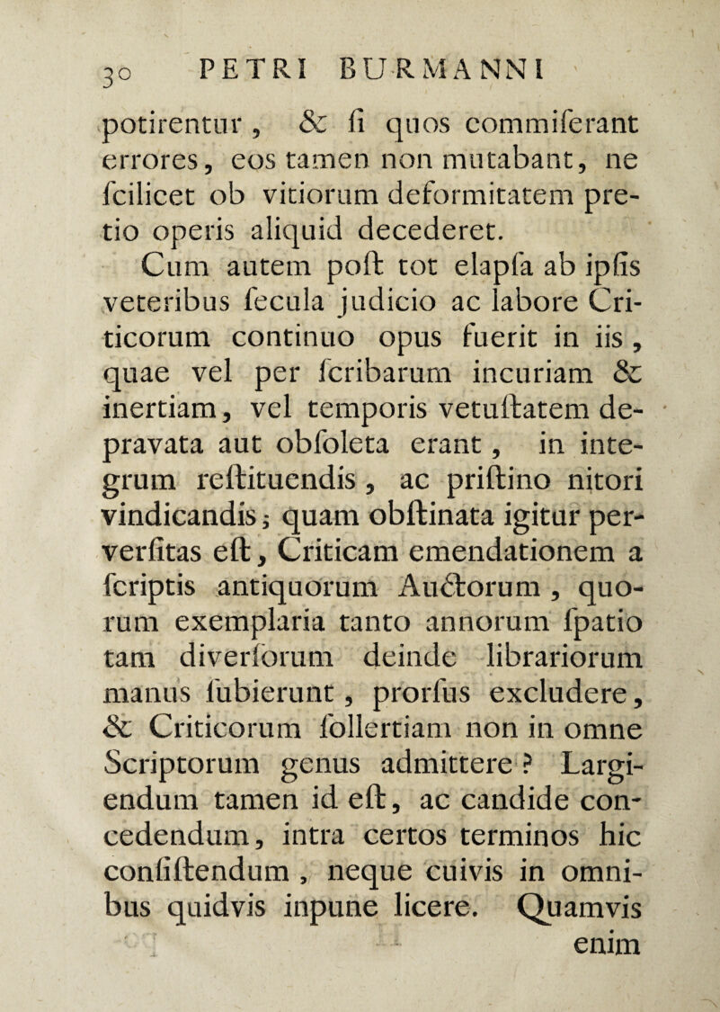 3° potirentur , & fi quos commiferant errores, eos tamen non mutabant, ne fcilicet ob vitiorum deformitatem pre¬ tio operis aliquid decederet. Cum autem poft tot elapfa ab ipfis veteribus fecula judicio ac labore Cri¬ ticorum continuo opus fuerit in iis , quae vel per fcribarum incuriam & inertiam, vel temporis vetuftatem de¬ pravata aut obfoleta erant, in inte¬ grum reftituendis , ac priftino nitori vindicandis; quam obftinata igitur per- verfitas eft, Criticam emendationem a fcriptis antiquorum Audfcorum , quo¬ rum exemplaria tanto annorum 1'patio tam diverforum deinde librariorum manus fubierunt, prorfns excludere, & Criticorum follertiam non in omne Scriptorum genus admittere ? Largi¬ endum tamen id eft, ac candide con¬ cedendum, intra certos terminos hic conliftendum , neque cuivis in omni¬ bus quidvis inpune licere. Quamvis enim