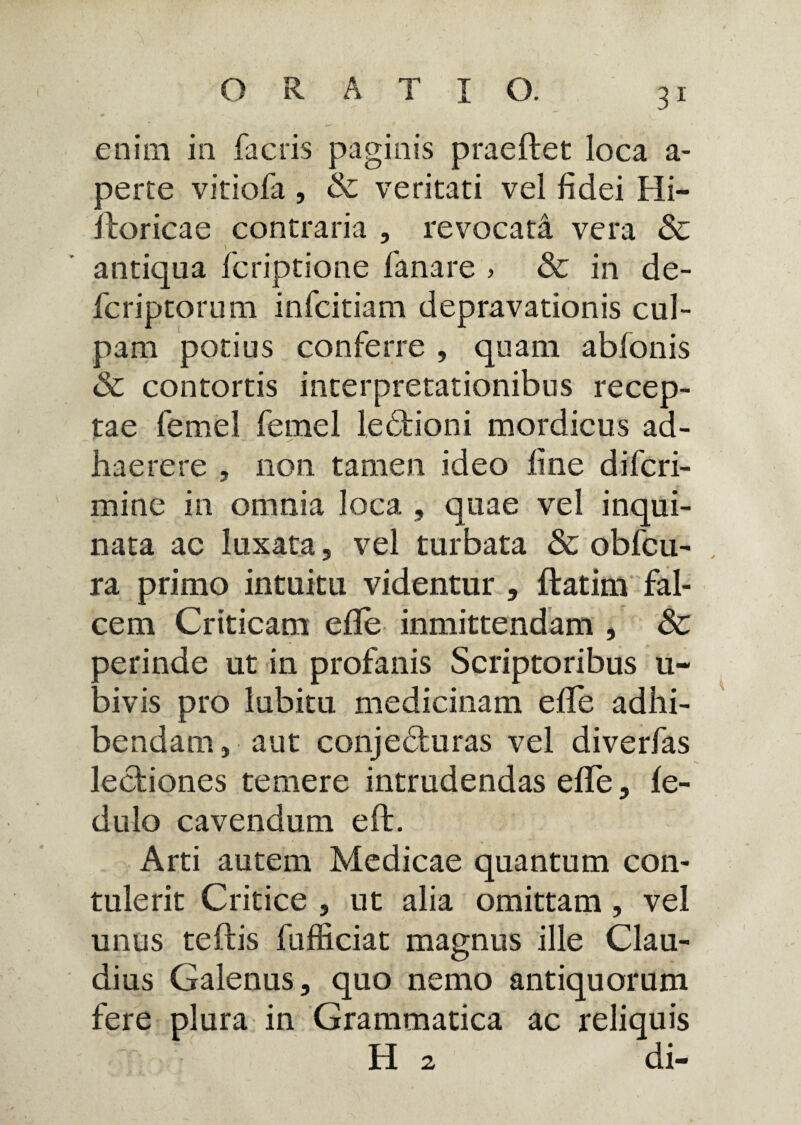 enim in facris paginis praeftet loca a- perte vitiofa , & veritati vel fidei Hi- iloricae contraria , revocata vera & antiqua fcriptione fanare > & in de- fcriptorum infcitiam depravationis cul¬ pam potius conferre , quam abfonis & contortis interpretationibus recep¬ tae femel femel lectioni mordicus ad¬ haerere , non tamen ideo fine difcri- mine in omnia loca , quae vel inqui¬ nata ac luxata, vel turbata & obfcu- ra primo intuitu videntur , ftatim fal¬ cem Criticam efle inmittendam , & oerinde ut in profanis Scriptoribus u- aivis pro lubitu medicinam efife adhi¬ bendam , aut conjedturas vel diverfas lectiones temere intrudendas efife, fe- dulo cavendum eft. Arti autem Medicae quantum con¬ tulerit Critice , ut alia omittam , vel unus teftis fufficiat magnus ille Clau¬ dius Galenus, quo nemo antiquorum fere plura in Grammatica ac reliquis H 2 di-