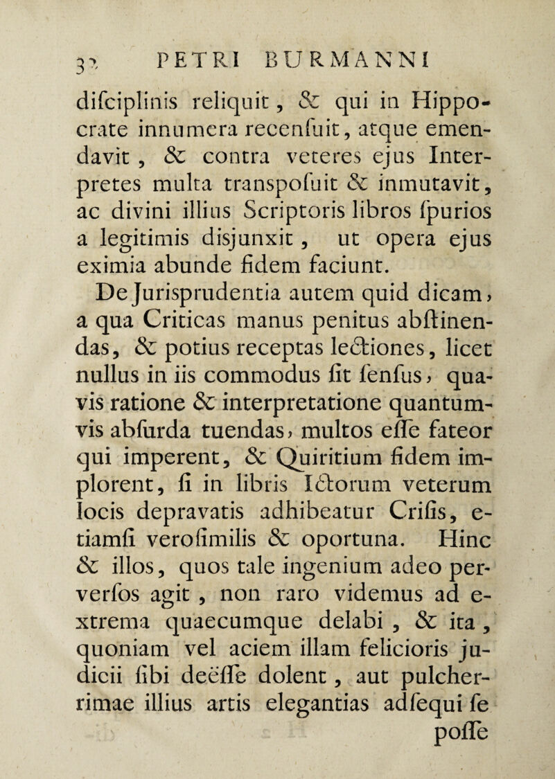 difciplinis reliquit, & qui in Hippo¬ crate innumera reeenfuit, atque emen¬ davit , & contra veteres ejus Inter¬ pretes multa transpofuit & inmutavit, ac divini illius Scriptoris libros Ipurios a legitimis disjunxit, ut opera ejus eximia abunde fidem faciunt. De Jurisprudentia autem quid dicam, a qua Criticas manus penitus abftinen- das, & potius receptas ledhiones, licet nullus in iis commodus fit fenfus, qua¬ vis ratione & interpretatione quantum¬ vis abfurda tuendas, multos efle fateor qui imperent, & Quiritium fidem im¬ plorent, fi in libris Idiorum veterum locis depravatis adhibeatur Crifis, e- tiamfi verofimilis & oportuna. Hinc & illos, quos tale ingenium adeo per- verfos agit , non raro videmus ad e- xtrema quaecumque delabi , & ita, quoniam vel aciem illam felicioris ju¬ dicii libi deelle dolent, aut pulcher- * rimae illius artis elegantias adfequi fe polTe