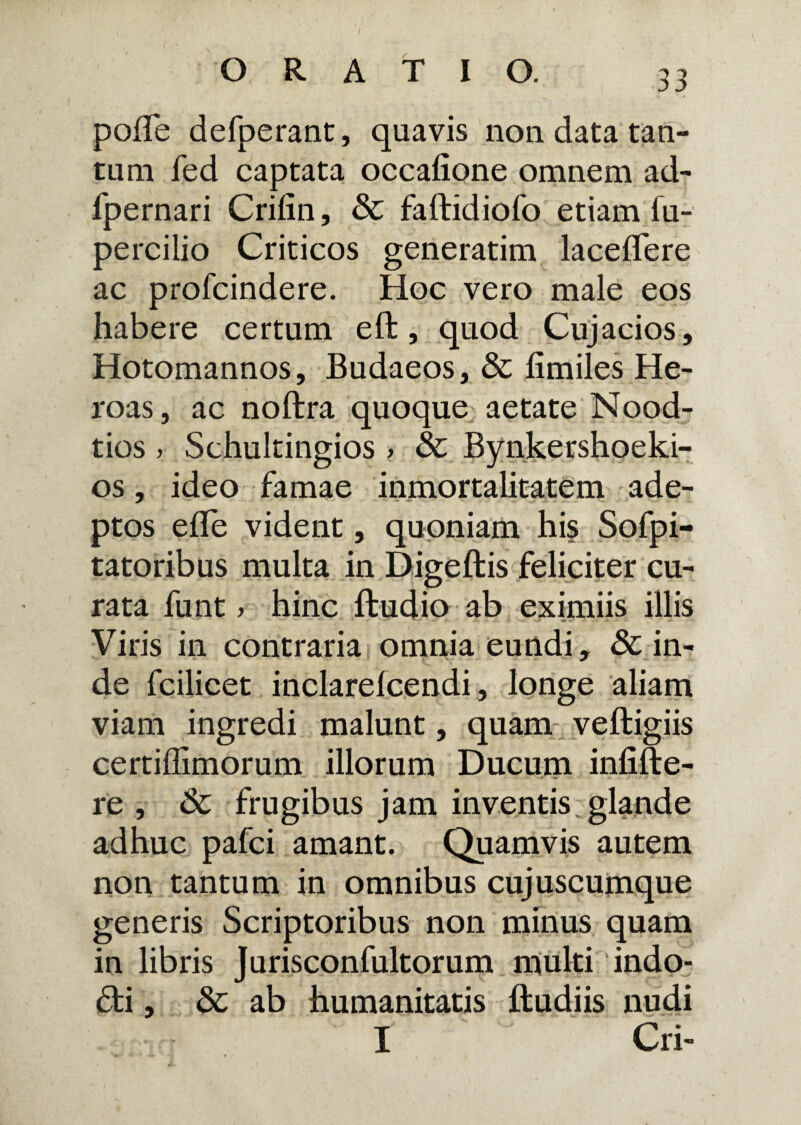 pofTe defperant, quavis non data tan¬ tum fed captata occafione omnem ad- fpernari Crifin, & faftidiofo etiam iu- percilio Criticos generatim laceflere ac profcindere. Hoc vero male eos habere certum eft, quod Cujacios, Hotomannos, Budaeos, & fimiles He¬ roas, ac noftra quoque aetate Nood- tios > Schultingios > & Bynkershoeki- os, ideo famae inmortalitatem ade¬ ptos efle vident, quoniam his Sofpi- tatoribus multa in Digeftis feliciter cu¬ rata funt > hinc ftudio ab eximiis illis Viris in contraria omnia eundi, & in¬ de fcilicet inclarefcendi, longe aliam viam ingredi malunt, quam veftigiis certiffimorum illorum Ducum infide¬ re , & frugibus jam inventis glande adhuc pafci amant. Quamvis autem non tantum in omnibus cujuscumque generis Scriptoribus non minus quam in libris Jurisconfultorum multi indo- &i, & ab humanitatis ftudiis nudi I Cri-