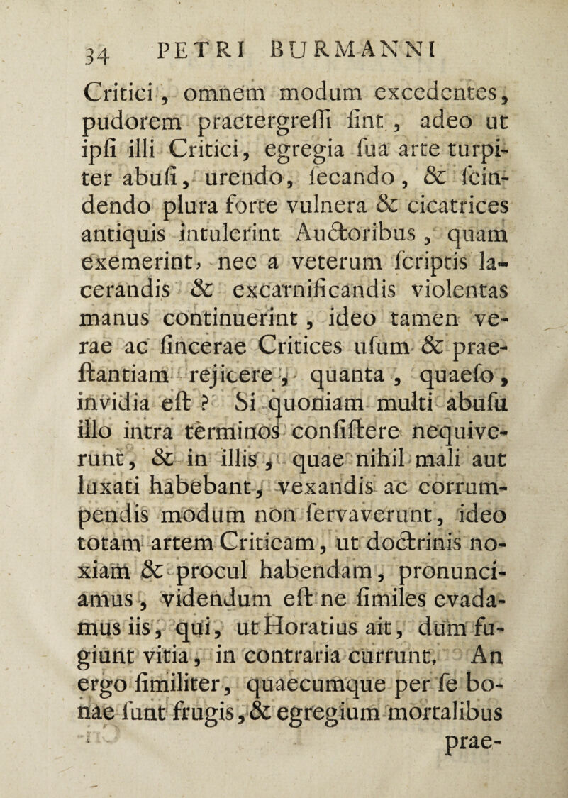 Critici, omnem modum excedentes, pudorem praetergredi fint , adeo ut ipli illi Critici, egregia fu a arte turpi¬ ter abufi, urendo, iecando, & lcin- dendo plura forte vulnera & cicatrices antiquis intulerint Audtoribus , quam exemerint» nec a veterum Icriptis la¬ cerandis & excarnificandis violentas manus continuerint, ideo tamen ve¬ rae ac fincerae Critices ufum & prae- ffcantiam rejicere y quanta , quaefo , invidia effc ? Si quoniam multi abufu illo intra termino^ confiftere nequive¬ runt, & in illis , quae nihil mali aut luxati habebant, vexandis ac corrum¬ pendis modum non fervaverunt, ideo totam artem Criticam, ut dodtrinis no¬ xiam & procul habendam, pronunci- amus, videndum e fine fimiles evada¬ mus iis, qui, ut Horatius ait, dum fu¬ giunt vitia, in contraria currunt, An ergo limiliter, quaecumque per fe bo¬ nae lunt frugis, & egregium mortalibus l prae-