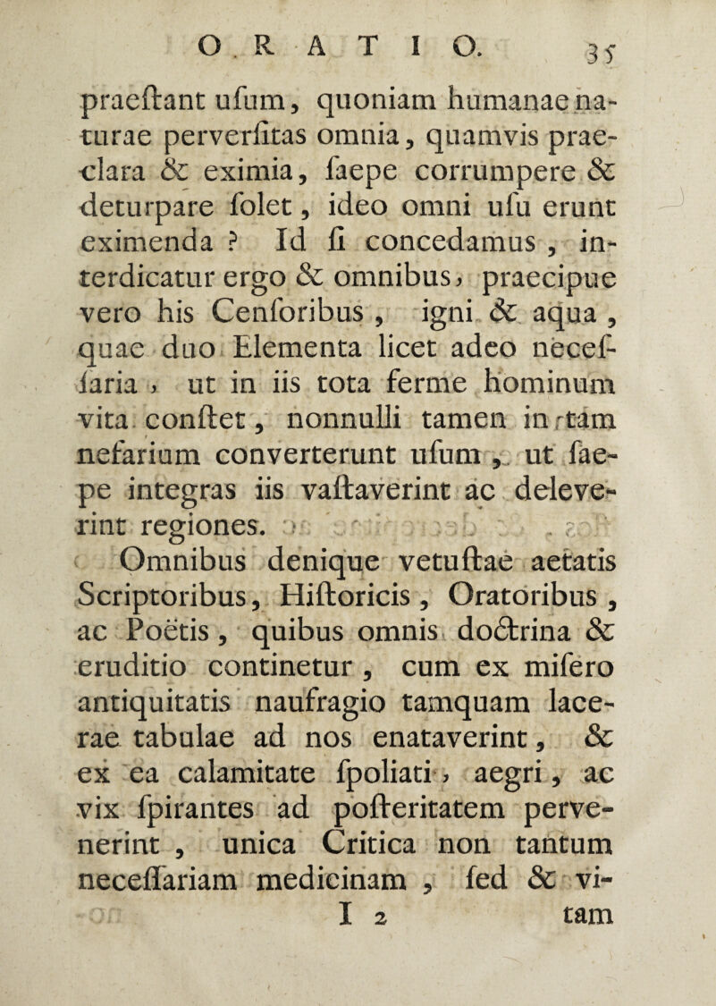 praedant ufum, quoniam humanae na¬ turae perverfitas omnia, quamvis prae¬ clara & eximia, faepe corrumpere & deturpare folet, ideo omni ufu erunt eximenda ? Id fi concedamus , in¬ terdicatur ergo & omnibus > praecipue vero his Cenforibus , igni dc aqua , quae duo Elementa licet adeo necef- iaria > ut in iis tota ferme hominum vita confiet, nonnulli tamen inrtam nefarium converterunt ufum , ut fae- pe integras iis vafiaverint ac deleve¬ rint regiones. . ? Omnibus denique vetuftae aetatis Scriptoribus, Hiftoricis , Oratoribus , ac Poetis, quibus omnis dodtrina & eruditio continetur , cum ex mifero antiquitatis naufragio tamquam lace¬ rae tabulae ad nos enataverint, Sc ex ea calamitate fpoliati > aegri, ac vix fpirantes ad pofieritatem perve¬ nerint , unica Critica non tantum neceflariam medicinam , fed & vi- I 2 tam