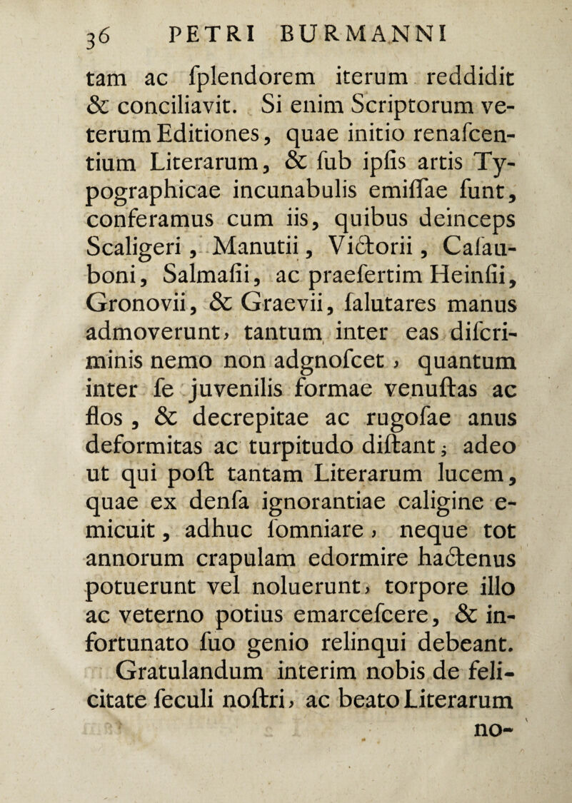 tam ac fplerudorem iterum reddidit & conciliavit. Si enim Scriptorum ve¬ terum Editiones, quae initio renafcen- tium Literarum, & fub ipfis artis Ty- pographicae incunabulis emilTae funt, conferamus cum iis, quibus deinceps Scaligeri, Manutii, Vidtorii, Cafau- boni, Salmalii, ac praefertim Heinfii, Gronovii, & Graevii, falutares manus admoverunt , tantum inter eas difcri- minis nemo non adgnofcet , quantum inter fe juvenilis formae venuftas ac flos , & decrepitae ac rugofae anus deformitas ac turpitudo diftant i adeo ut qui poffc tantam Literarum lucem, quae ex denfa ignorantiae caligine e- micuit, adhuc fomniare , neque tot annorum crapulam edormire hadfcenus potuerunt vel noluerunt, torpore illo ac veterno potius emarcefcere, & in¬ fortunato fuo genio relinqui debeant. Gratulandum interim nobis de feli¬ citate feculi noftri, ac beato Literarum no-