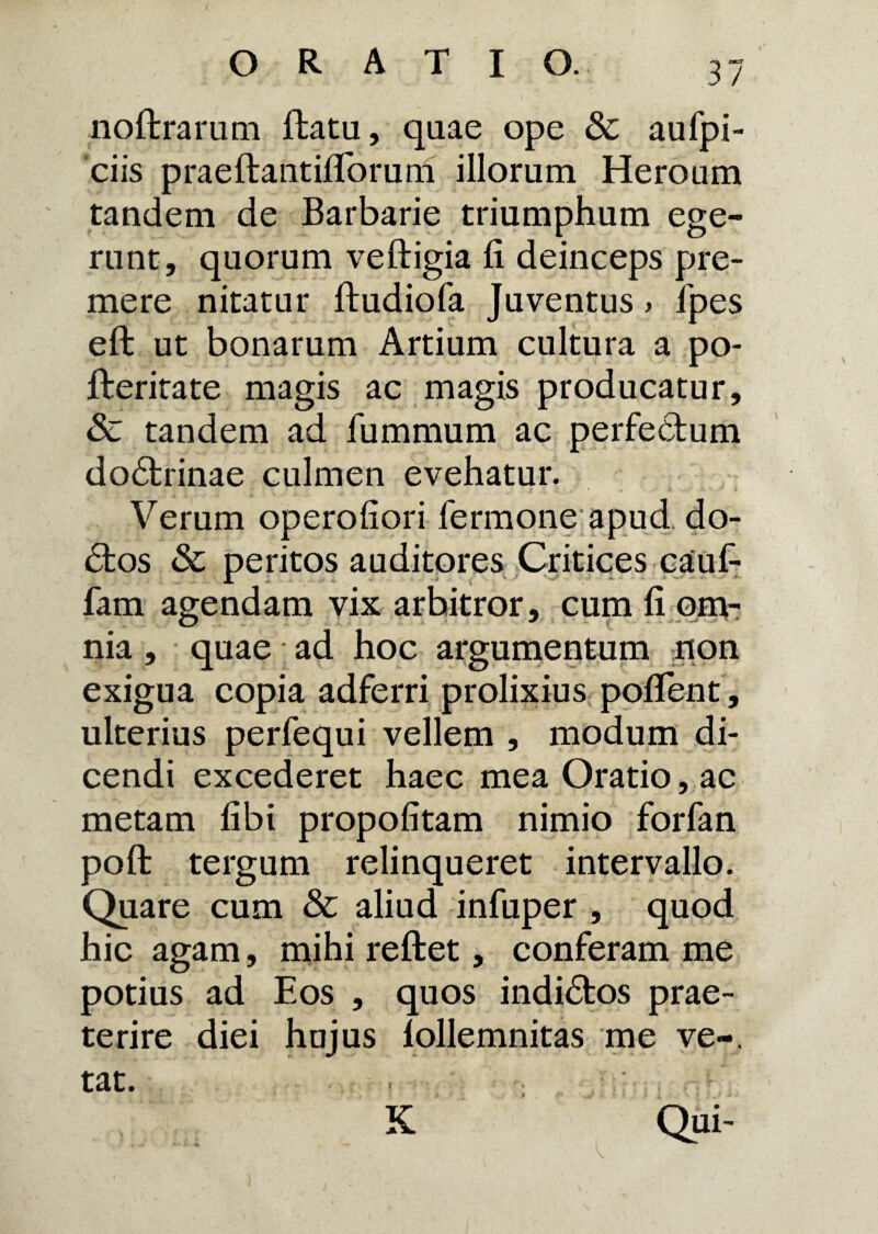 ( ORATI O. 37 noftrarum ftatu, qaae ope Sc aulpi- ciis praeftantifforurn illorum Heroum tandem de Barbarie triumphum ege¬ runt, quorum veftigia fi deinceps pre¬ mere nitatur ftudiofa Juventus > fpes eft ut bonarum Artium cultura a po- fteritate magis ac magis producatur, & tandem ad fummum ac perfectum do£trinae culmen evehatur. Verum operofiori fermone apud, do¬ ctos 3c peritos auditores Critices caufi fam agendam vix arhitror, cum fi om¬ nia , quae • ad hoc argumentum non exigua copia adferri prolixius pofifent, ulterius perfequi vellem , modum di¬ cendi excederet haec mea Oratio, ac metam fibi propofitam nimio forfan poft tergum relinqueret intervallo. Quare cum & aliud infuper , quod hic agam, mihi reftet, conferam me potius ad Eos , quos indi<5tos prae¬ terire diei hujus lollemnitas me ve-, tat. K Qui-