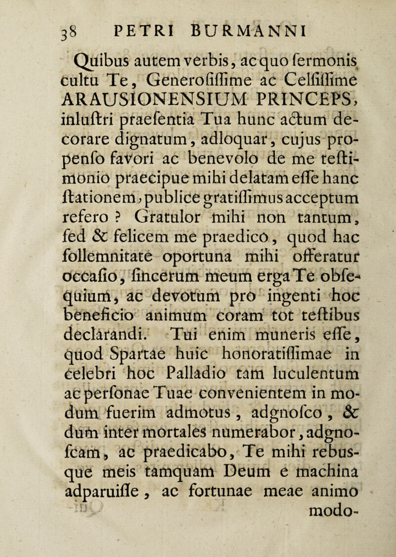 Quibus autem verbis, ac quo Termonis cultu Te, Generofiffime ac Celfifiime ARAUSIONENSIUM PRINCEPS, inluftri praeTentia Tua hunc actum de¬ corare dignatum, adloquar, cujus pro- penfo favori ac benevolo de me tefti- monio praecipue mihi delatam effe hanc ftationem, publice gratiflimns acceptum refero ? Gratulor mihi non tantum, fed & felicem me praedico, quod hac follemnitate oportuna mihi offeratur occafio, fincerum meum erga Te obfe* quium* ac devotum pro ingenti hoc beneficio animum coram tot teftibus declarandi. Tui enim muneris efle, quod Spartae huic honoratiflimae in celebri hoc Palladio tam luculentum ac perfonae Tuae convenientem in mo¬ dum fuerim admotus, adgnofco , 3c dum inter mortales numerabor, adgno- fcam, ac praedicabo. Te mihi rebus¬ que meis tamquam Deum e machina adparuifife , ac fortunae meae animo modo-