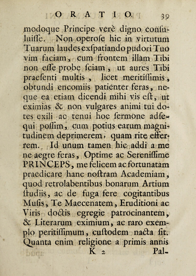 modoque Principe vere digno confii- luifle. Non operofe hic in virtutum Tuarum laudes exfpatiando pudori Tuo vim faciam, cum frontem illam Tibi non elTe probe fciam , ut aures Tibi praefenti multis , licet meritidimis, obtundi encomiis patienter feras, ne¬ que ea etiam dicendi mihi vis eft, ut eximias & non vulgares animi tui do¬ tes exili ac tenui hoc fermone adfe- * .? x j> .> ». ^ -• - • ' * “ * * qui poffim, cum potius earum magni¬ tudinem deprimerem > quam rite effer¬ rem. Id unum tamen hic addi a me ne aegre feras, Optime ac Sereniflime PRINCEPS , me felicem ac fortunatam praedicare hanc noftram Academiam, quod retrolabentibus bonarum Artium Itudiis, ac de fuga fere cogitantibus Mulis, Te Maecenatem, Eruditioni ac Viris dodbis egregie patrocinantem, Sc Literarum eximium, ac raro exem¬ plo peritiffimum, cuftodem na<Ta fit. Quanta enim religione a primis annis K 2 Pal»