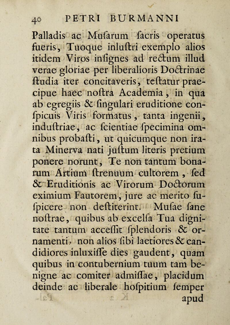 4° r » % 'it *' Palladis ac Mufarum facris operatus fueris, Tuoque inluftri exemplo alios itidem Viros infignes ad rebtum illud verae gloriae per liberalioris Dobhrinae ftudia iter concitaveris, teftatur prae¬ cipue haec noftra Academia, in qua ab egregiis &; lingulari eruditione con- fpicuis Viris formatus, tanta ingenii, induftriae, ac fcientiae fpecimina om¬ nibus probafti, ut quicumque non ira¬ ta Minerva nati jultum literis pretium ponere norunt. Te non tantum bona¬ rum Artium ftrenuum cultorem , fed & Eruditionis ac Virorum Do6torum eximium Fautorem, jure ac merito fu- fpicere non deftiterint. Mufae fane noftrae, quibus ab excelfa Tua digni¬ tate tantum acceflit fplendoris & or¬ namenti? non alios libi laetiores & can¬ didiores inluxiffe dies gaudent , quam quibus in contubernium tuum tam be¬ nigne ac comiter admilTae, placidum deinde ae liberale hofpitium femper fi apud