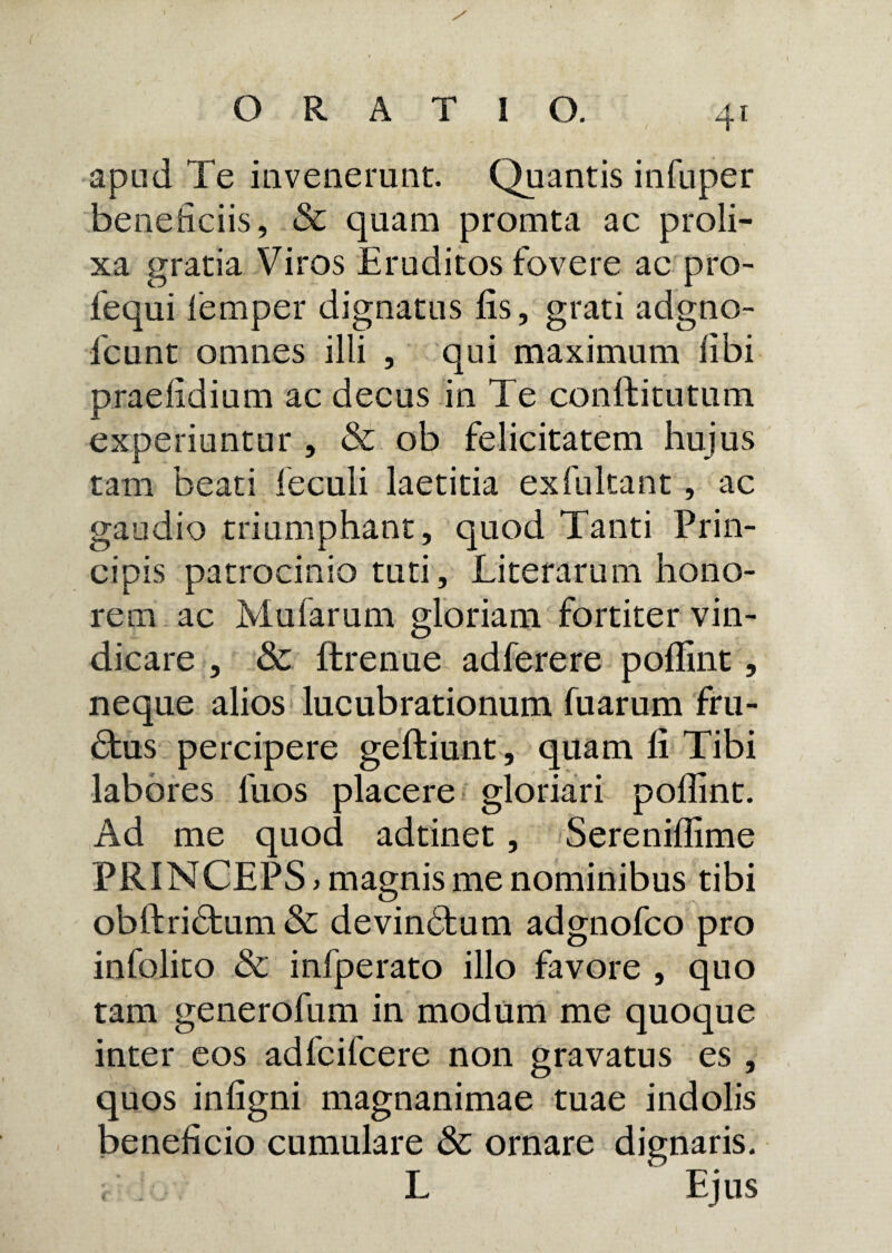 apud Te invenerunt. Quantis infuper beneficiis, & quam promta ac proli¬ xa gratia Viros Eruditos fovere ac pro- fequi femper dignatus fis, grati adgno- fcunt omnes illi , qui maximum fibi praefidium ac decus in Te conffcitutum experiuntur , & ob felicitatem hujus tam beatiTeculi laetitia exfukant, ac gaudio triumphant, quod Tanti Prin¬ cipis patrocinio tuti, Literarum hono¬ rem ac Mularum gloriam fortiter vin¬ dicare , Sc ftrenue adferere poflint, neque alios lucubrationum fuarum fru¬ ctus percipere geftiunt, quam fi Tibi labores fuos placere gloriari poffint. Ad me quod adtinet, Sereniffime PRINCEPS > magnis me nominibus tibi obftridtum & devindfcum adgnofco pro infolito & infperato illo favore , quo tam generofum in modum me quoque inter eos adfcifcere non gravatus es , quos infigni magnanimae tuae indolis beneficio cumulare & ornare dignaris. L Ejus