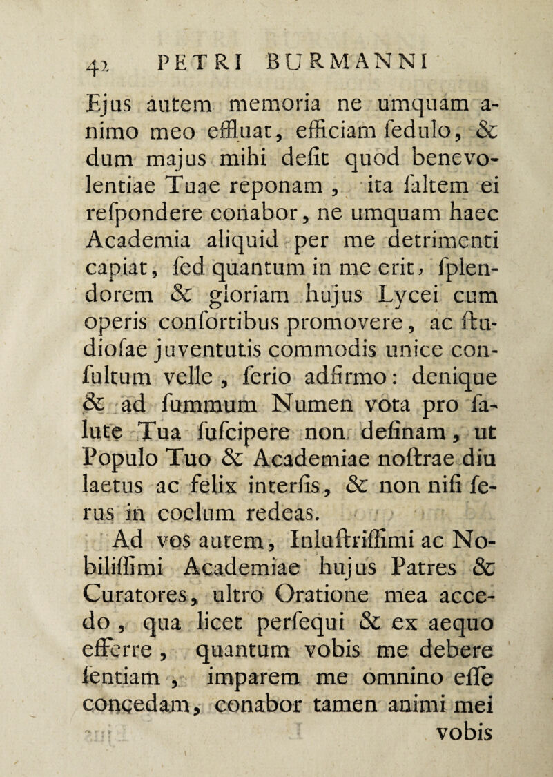 4* Ejus autem memoria ne umquam a- nimo meo effluat, efficiam fedulo, & dum majus mihi defit quod benevo¬ lentiae Tuae reponam , ita faltem ei refpondere conabor, ne umquam haec Academia aliquid per me detrimenti capiat, fed quantum in me erit, fplen- dorem & gloriam hujus Lycei cum operis confortibus promovere, ac ftu- diofae juventutis commodis unice con- fultum velle , ferio adfirmo: denique & ad fummum Numen vota pro fa- lute Tua fufcipere non delinam, ut Populo Tuo & Academiae noffcrae diu laetus ac felix interfis , & non nili fe¬ rus in coelum redeas. Ad vos autem, Inluftrifiimi ac No- bi lilii mi Academiae hujus Patres & Curatores, ultro Oratione mea acce¬ do , qua licet perfequi & ex aequo efferre , quantum vobis me debere fentiam , imparem me omnino elle concedam, conabor tamen animi mei , vobis