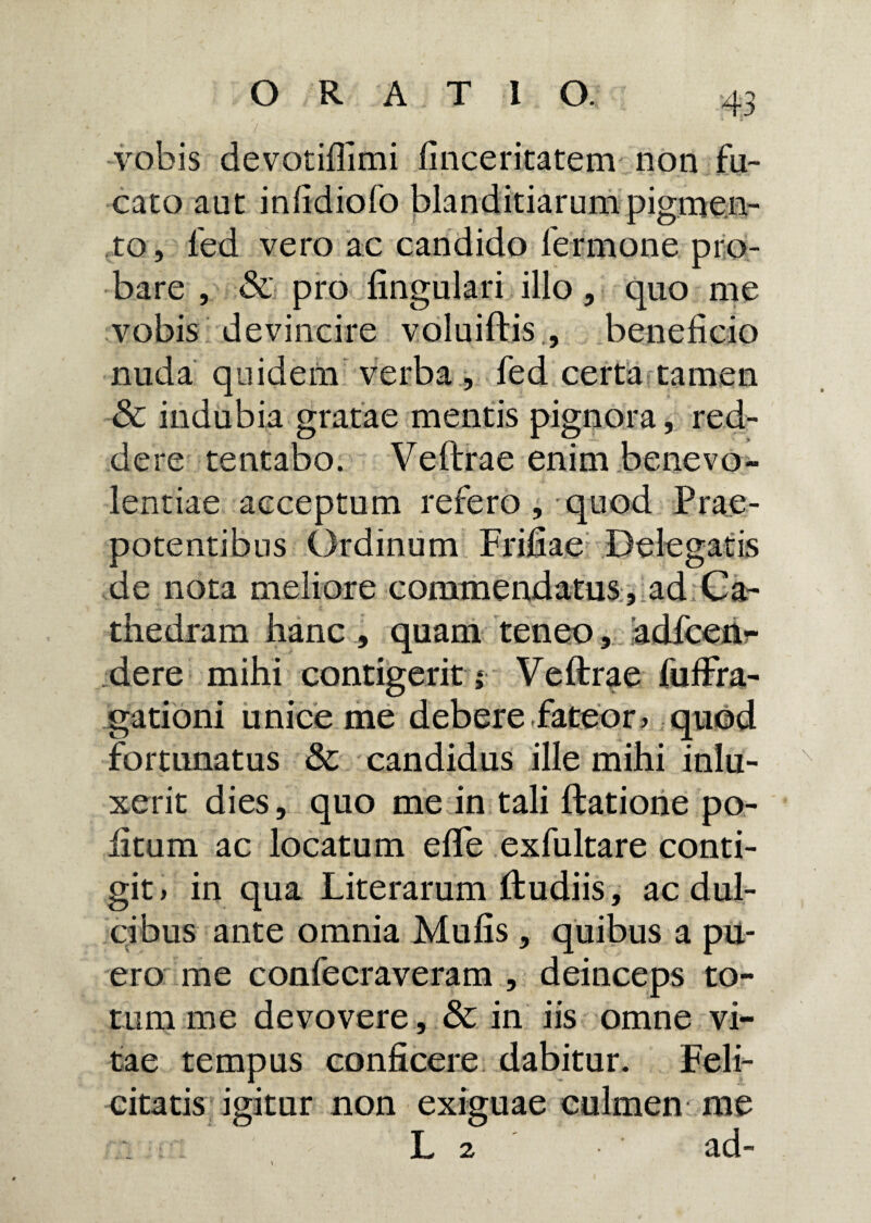 vobis devotiflimi finceritatem non fu¬ cato aut infidiofo blanditiarum pigmen¬ to, fed vero ac candido fermone pro¬ bare , & pro lingulari illo, quo me vobis devincire voluiftis , beneficio nuda quidem verba, fed certa tamen & indubia gratae mentis pignora, red¬ dere tentabo. Veftrae enim benevo¬ lentiae acceptum refero , quod Prae¬ potentibus Ordinum Frifiae Delegatis de nota meliore commendatus , ad Ca¬ thedram hanc , quam teneo, adlcen^ dere mihi contigerit Veftrae fuftra- gationi unice me debere fateor, quod fortunatus & candidus ille mihi inlu- xerit dies, quo me in tali ftatione po¬ litum ac locatum e fle exfultare conti¬ git, in qua Literarum ftudiis, ac dul¬ cibus ante omnia Mulis , quibus a pu¬ ero me confecraveram , deinceps to¬ tum me devovere , & in iis omne vi¬ tae tempus conficere dabitur. Feli¬ citatis igitur non exiguae culmen me L 2 ad-