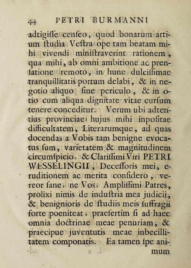 adtigifle cenfeo, qaod bonarum arti¬ um ftudia Veftra ope tam beatam mi¬ hi vivendi miniftraverint rationem , qua mihi, ab omni ambitione ac pren- latione remoto, in hunc dulciffimae tranquillitatis portum delabi, & in ne¬ gotio aliquo fine periculo , & in o- tio cum aliqua dignitate vitae curfum tenere conceditur. Verum ubi adten- tius provinciae^ hujus mihi inpofitae difficultatem, ‘Literarumque, ad quas docendas a Vobis tam benigne evoca¬ tus fum, varietatem & magnitudinem circumfpicio > & Clarilfimi Viri PETRI WESSELINGli; DecefiToris mei, e- ruditionem ac merita confidero , ve¬ reor fane» ne Vos, Amplilfimi Patres, prolixi nimis de induflria mea judicii, & benignioris de ftudiis meis lufFragii forte poeniteat > praelertim fi ad haec omnia dobtrinae meae penuriam, & praecipue juventutis meae inbecilli- tatem componatis. Ea tamen lpe ani- •- mum