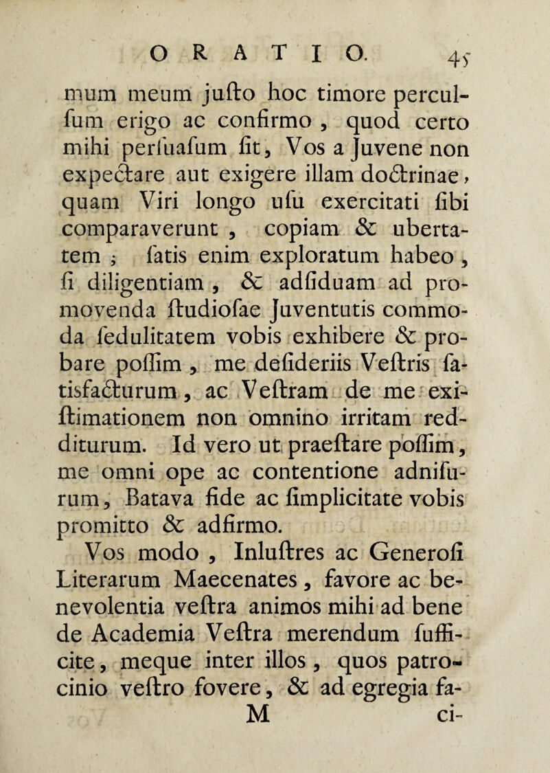 45* mum meum jufto hoc timore percul- fum erigo ac confirmo , quod certo mihi perlliafum fit, Vos a Juvene non expeciare aut exigere illam do6trinae, quam Viri longo ufu exercitati fibi comparaverunt , copiam & uberta¬ tem ; latis enim exploratum habeo , fi diligentiam , & adfiduam ad pro¬ movenda ftudiofae Juventutis commo¬ da fedulitatem vobis exhibere & pro¬ bare poflim , me defideriis Veftris fa- tisfa£fcurum, ac Veftram de me exi- ftimationem non omnino irritam red¬ diturum. Id vero ut praeftare poflim, me omni ope ac contentione adnifu- rum, Batava fide ac fimplicitate vobis promitto & adfirmo. Vos modo , Inluftres ac Generofi Literarum Maecenates, favore ac be¬ nevolentia veftra animos mihi ad bene de Academia Veftra merendum fuffi- cite, meque inter illos , quos patro¬ cinio veftro fovere, 3c ad egregia fa-