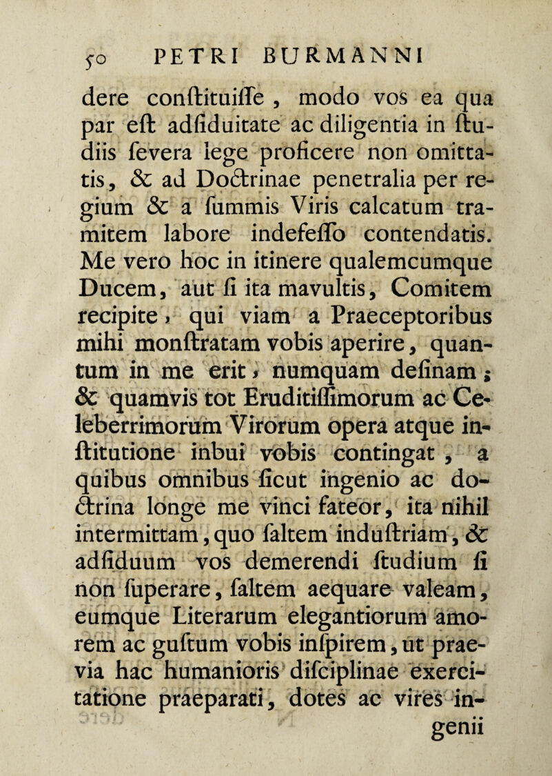 S° dere conftituifle , modo vos ea qua par eft adfiduitate ac diligentia in ftu- diis fevera lege proficere non omitta¬ tis, & ad Doctrinae penetralia per re¬ gium & a fummis Viris calcatum tra¬ mitem labore indefefifo contendatis. Me vero hoc in itinere qualemcumque Ducem, aut fi ita mavultis, Comitem recipite * qui viam a Praeceptoribus mihi monftratam vobis aperire, quan¬ tum in me erit'* numquam delinam; & quamvis tot Eraditiflimorum ac Ce¬ leberrimorum Virorum opera atque in- ftitutione inbui vobis contingat , a quibus omnibus ficut ingenio ac do- ftrina longe me vinci fateor, ita nihil intermittam, quo faltem induftriam, dc adfiduum vos demerendi ftudium fi non fuperare, faltem aequare valeam, eumque Literarum elegandorum amo¬ rem ac guftum vobis infpirem, ut prae¬ via hac humanioris difciplinae exerci¬ tatione praeparati, dotes ac vires in¬ genii