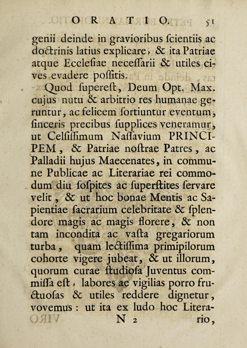 5-1 genii deinde in gravioribus fcientiis ac dodtrinis latius explicare» & ita Patriae atque Ecclefiae neceflarii & utiles ci¬ ves evadere poffitis. Quod fupereft, Deum Opt. Max. cujus nutu & arbitrio res humanae ge¬ runtur, ac felicem fortiuntur eventum, finceris precibus fupplices veneramur , ut Celfiflimum Naflavium PRINCI¬ PEM , & Patriae noflrae Patres, ac Palladii huj us Maecenates, in commu¬ ne Publicae ac Literariae rei commo¬ dum diu fofpites ac fuperftites fervare velit, & ut hoc bonae Mentis ac Sa¬ pientiae facrarium celebritate Sc fplen- dore magis ac magis florere, & non tam incondita ac vafta gregariorum turba, quam le&iflima primipilorum cohorte vigere jubeat, & ut illorum, quorum curae ftudiofa Juventus com- mifla eft > labores ac vigilias porro fru- (Stuofas & utiles reddere dignetur, vovemus : ut ita ex ludo hoc Litera- ; N 2 rio,