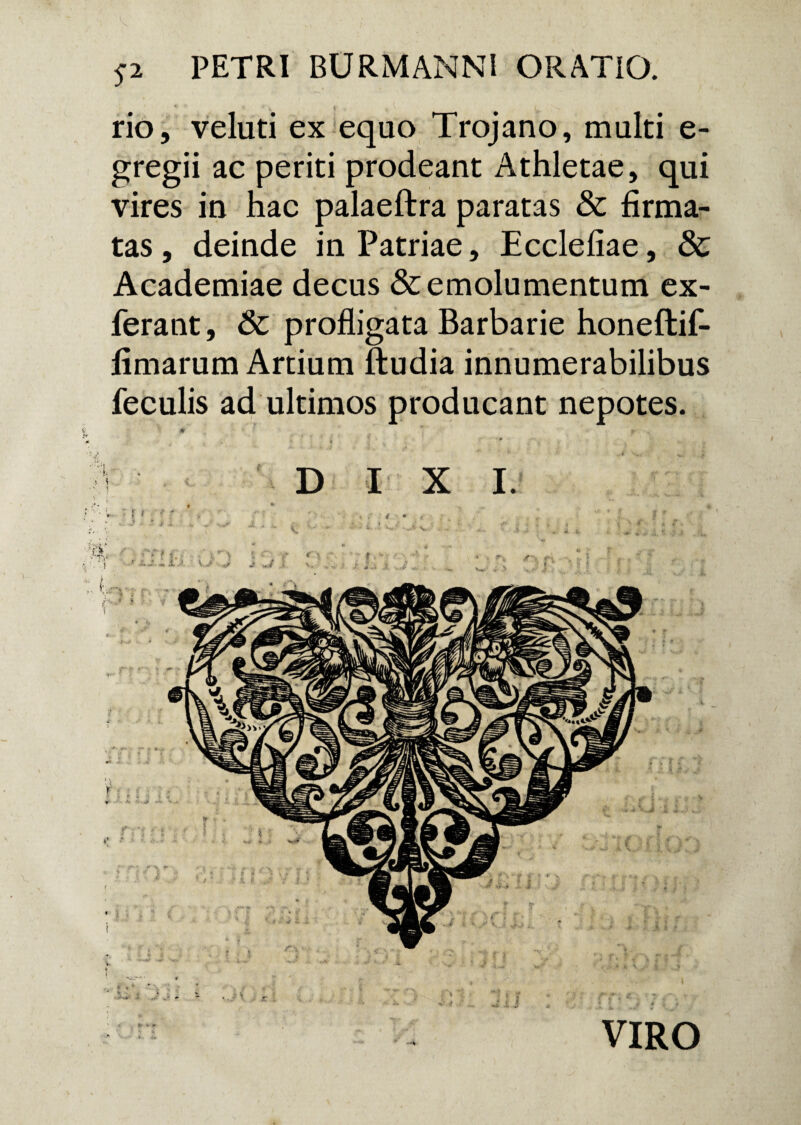 $2 PETRI BURMANNl ORATIO. rio, veluti ex equo Trojano, multi e- gregii ac periti prodeant Athletae, qui vires in hac palaeftra paratas & firma¬ tas , deinde in Patriae, Ecclefiae, & Academiae decus & emolumentum ex- ferant, Sc profligata Barbarie honeftif- fimarum Artium ftudia innumerabilibus feculis ad ultimos producant nepotes. VIRO