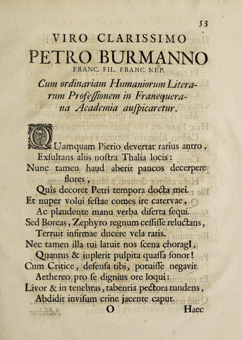 VIRO CLARISSIMO PETRO BURMANNO FRANC. FIL. FRANC. NEP. Cum ordinariam Humaniorum Ut era¬ rum ProfeJJionem in Franequera- na Academia aufpicaretur. Uamquam Pierio devertat rarius antro, Exfultans aliis noftra Thalia locis : . » ' . <■- V 1 Nunc tamen haud aberit paucos decerpere flores. v. Quis decoret Petri tempora dodfca mei. ? Et nuper volui feftae comes ire catervae, Ac plaudente manu verba diferta fequi. Sed Boreas, Zephyro regnum ceflifle reludtans, Terruit infirmae ducere vela ratis. ■* «- ' m1 * * - A • . «•»- * * ^ *• - ... > c * «• Nec tamen illa tui latuit nos fcena choragi. Quantus & inplerit pulpita quafla fonor! Cum Critice, defenfa tibi, potuifle negavit Aethereo pro fe dignius ore loqui: Livor & in tenebras, tabentia pedfcora tundens, Abdidit invifum crine jacente caput. Haec /