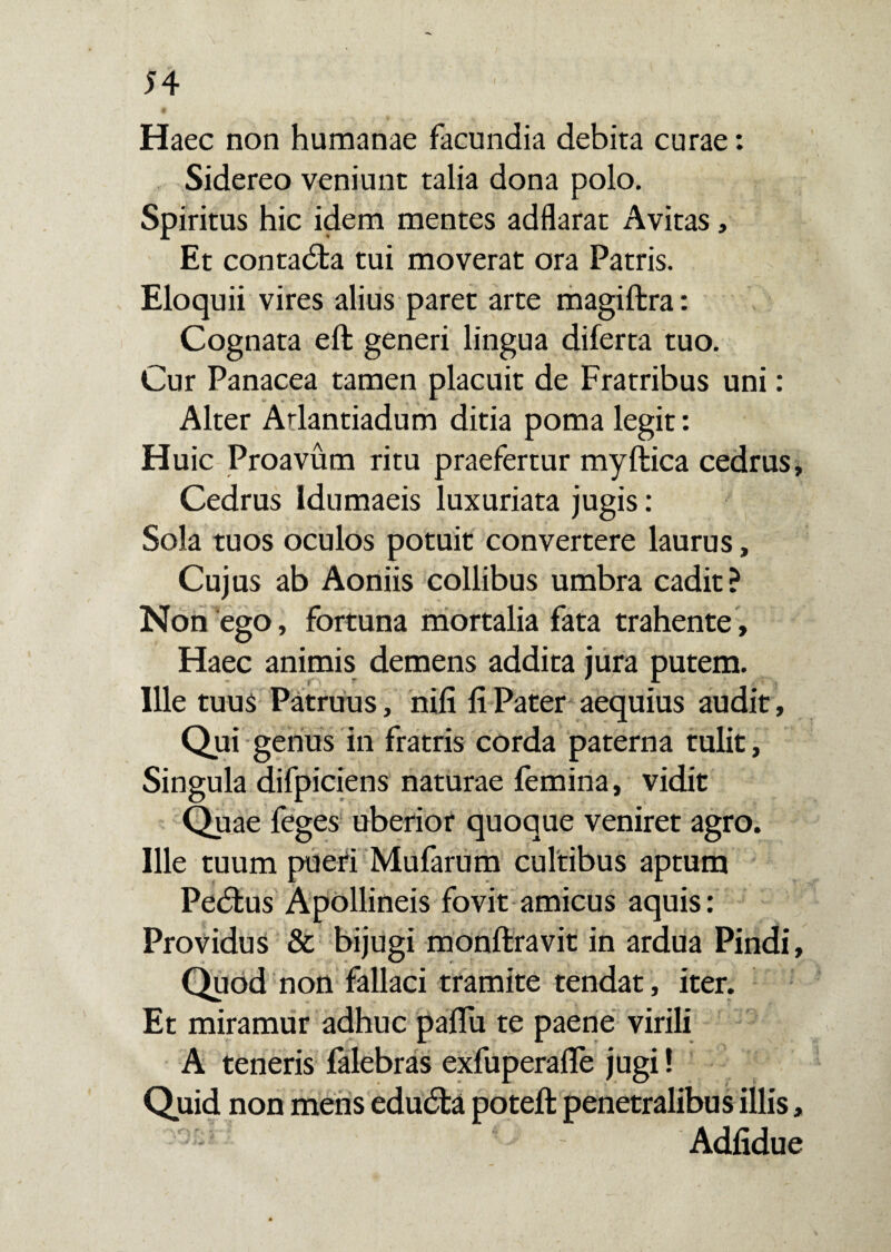 Haec non humanae facundia debita curae: Sidereo veniunt talia dona polo. Spiritus hic idem mentes adflarat Avitas, Et contadta tui moverat ora Patris. Eloquii vires alius paret arte magiftra: Cognata eft generi lingua diferta tuo. Cur Panacea tamen placuit de Fratribus uni: Alter Atlantiadum ditia poma legit: Huic Proavum ritu praefertur myftica cedrus. Cedrus Idumaeis luxuriata jugis: Sola tuos oculos potuit convertere laurus, Cujus ab Aoniis collibus umbra cadit? Non ego, fortuna mortalia fata trahente, Haec animis demens addita jura putem. Ille tuus Patruus, nifi fi Pater aequius audit, Qui genus in fratris corda paterna tulit, Singula difpiciens naturae femina, vidit Quae feges uberior quoque veniret agro. Ille tuum pueri Mufarum cultibus aptum Pedius Apollineis fovit amicus aquis: Providus & bijugi monftravit in ardua Pindi, Quod non fallaci tramite tendat, iter. Et miramur adhuc paffu te paene virili A teneris falebras exfuperalfe jugi! Quid non mens edudfca poteft penetralibus illis, Adfidue