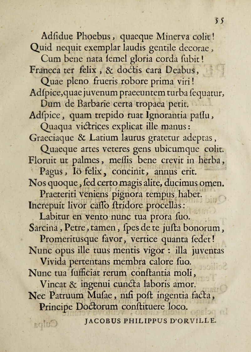 Adfidue Phoebus, quaeque Minerva colit! Quid nequit exemplar laudis gentile decorae, Cum bene nata lemel gloria corda fubit! Franeca ter felix , & dodfcis cara Deabus , Quae pleno frueris robore prima viri! Adfpice,quae juvenum praeeuntem turba fequatur. Dum de Barbarie certa tropaea petit. Adfpice, quam trepido ruat Ignorantia padu, Quaqua vidtrices explicat ille manus: Graeciaque & Latium laurus gratetur adeptas, Quaeque artes veteres gens ubicumque colit. Floruit ut palmes, medis bene crevit in herba, Pagus, 16 felix, concinit, annus erit. Nos quoque, fed certo magis alite, ducimus omen. Praeteriti veniens pignora tempus habet. Increpuit livor cado ftridore procellas : Labitur en vento nunc tua prora fuo. Sarcina, Petre, tamen, fpes de te jufta bonorum, Promeritusque favor, vertice quanta fedet! Nunc opus ille tuus mentis vigor : illa juventas Vivida pertentans membra calore fuo. Nunc tua fudiciat rerum conftantia moli, Vincat & ingenui cundta laboris amor. Nec Patruum Mufae, mfi poft ingentia fadta, Principe Dodtorum conftituere loco. . r JACOBUS PHILIPPUS D’ORVILLE.