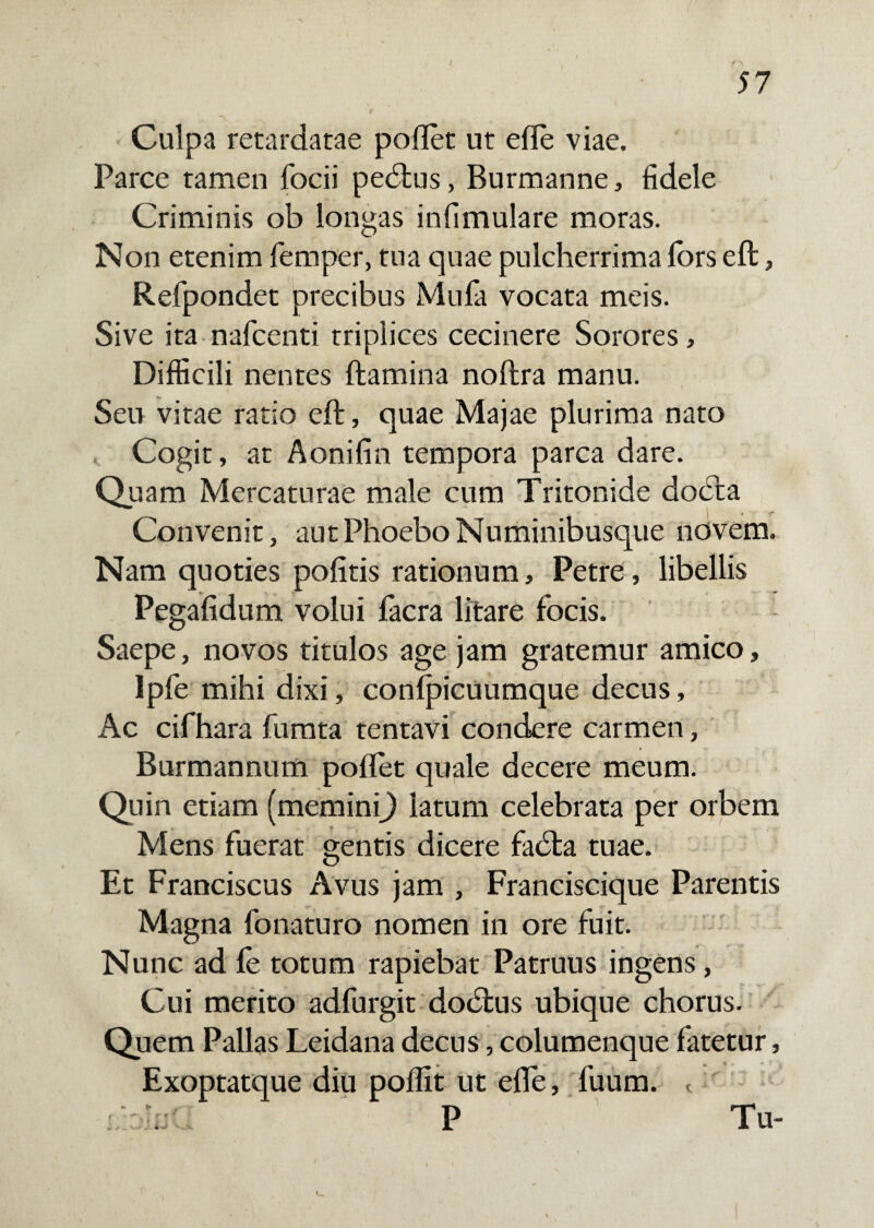 Culpa retardatae poflet ut efle viae. Parce tamen focii pedtus, Burmanne, fidele Criminis ob longas infimulare moras. Non etenim femper, tua quae pulcherrima lors eft, Refpondet precibus Mula vocata meis. Sive ita nafcenti triplices cecinere Sorores, Difficili nentes ftamina noftra manu. Seu vitae ratio eft, quae Majae plurima nato Cogit, at Aonifin tempora parca dare. Quam Mercaturae male cum Tritonide docta Convenit, aut Phoebo Numinibusque novem. Nam quoties pofitis rationum, Petre, libellis Pegafidum volui facra litare focis. - Saepe, novos titulos age jam gratemur amico, Ipfe mihi dixi, confpicuumque decus. Ac cifhara fumta tentavi condere carmen, Burmannum pollet quale decere meum. Quin etiam (meminij latum celebrata per orbem Mens fuerat gentis dicere fadta tuae. Et Franciscus Avus jam , Franciscique Parentis Magna fonaturo nomen in ore fuit. Nunc ad fe totum rapiebat Patruus ingens, Cui merito adfurgit dodtus ubique chorus. Quem Pallas Leidana decus, columenque fatetur, Exoptatque diu poflit ut efle, fuum. <. P Tu- . «