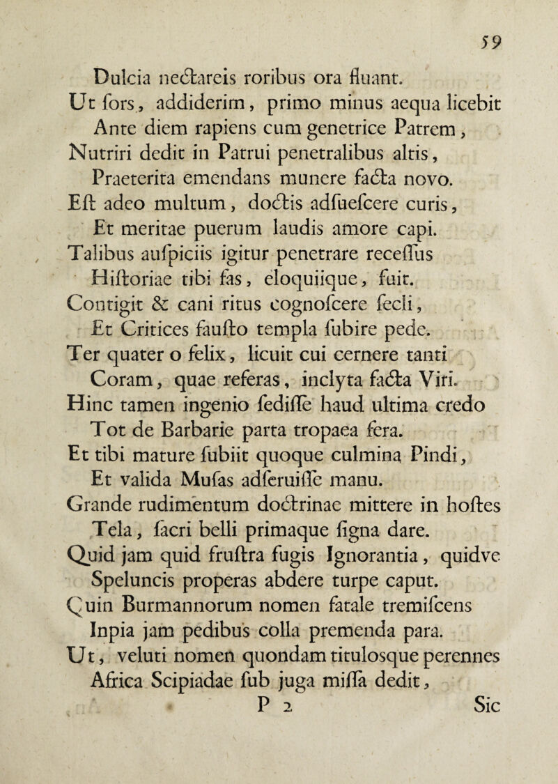 Dulcia nedfcareis roribus ora fluant. Ut fors, addiderim, primo minus aequa licebit Ante diem rapiens cum genetrice Patrem, Nutriri dedit in Patrui penetralibus altis, Praeterita emendans munere fadta novo. Eft adeo multum, dodlis adfuefcere curis, Et meritae puerum laudis amore capi. Talibus aufpiciis igitur penetrare receflus Hiftoriae tibi fas, eloquiique, fuit. Contigit & cani ritus cognofcere fecli, Et Critices faufto templa fubire pede. Ter quater o felix, licuit cui cernere tanti Coram, quae referas, inclyta fadfca Viri. Hinc tamen ingenio fedifle haud ultima credo Tot de Barbarie parta tropaea fera. Et tibi mature fubiit quoque culmina Pindi, Et valida Mufas adferuiile manu. Grande rudimentum dodtrinae mittere in hoftes Tela, facri belli primaque ligna dare. Quid jam quid fruftra fugis Ignorantia, quidve Speluncis properas abdere turpe caput. Quin Burmannorum nomen fatale tremifcens Inpia jam pedibus colla premenda para. Ut, veluti nomen quondam titulosque perennes Africa Scipiadae fub juga milia dedit, P 2 Sic