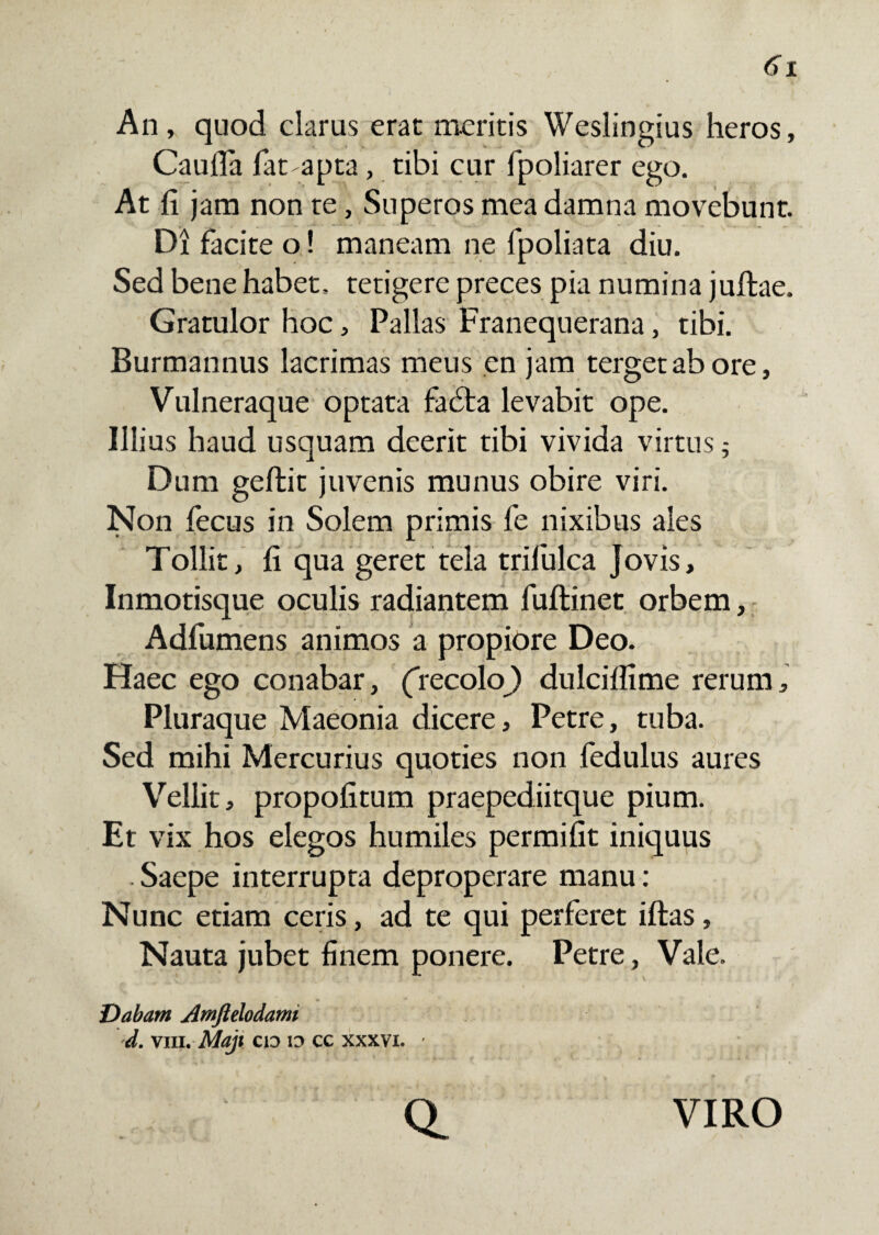 An, quod clarus erae meritis Weslingius heros, CaulTa Tat-apta , tibi cur fpoliarer ego. At fi jam non te, Superos mea damna movebunt. Di facite o! maneam ne fpoliata diu. Sed bene habet, tetigere preces pia numina juftae. Gratulor hoc, Pallas Franequerana, tibi. Burmannus lacrimas meus en jam terget ab ore, Vulneraque optata fadla levabit ope. Illius haud usquam deerit tibi vivida virtus; Dum geftit juvenis munus obire viri. Non fecus in Solem primis fe nixibus ales Tollit, fi qua geret tela trilulca Jovis, Inmotisque oculis radiantem fuftinet orbem, Adfumens animos a propiore Deo. Haec ego conabar, (recok>) dulciflime rerum. Pluraque Maeonia dicere, Petre, tuba. Sed mihi Mercurius quoties non fedulus aures Vellit, propofitum praepediitque pium. Et vix hos elegos humiles permifit iniquus . Saepe interrupta deproperare manu: Nunc etiam ceris, ad te qui perferet iftas, Nauta jubet finem ponere. Petre, Vale. Dabam Amftelodami d. vm. Maji cid io cg xxxvi. ' Q. VIRO
