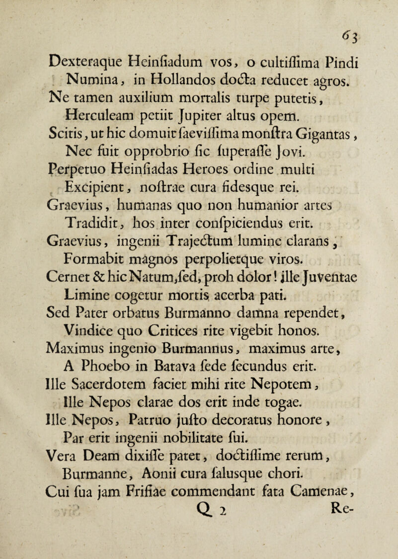 6l Dexteraque Heinfiadum vos, o cultiflima Pindi Numina, in Hollandos dodta reducet agros. Ne tamen auxilium mortalis turpe putetis, Herculeam petiit Jupiter altus opem. Scitis, ut hic domuit faevillima monftra Gigantas, Nec fuit opprobrio fic luperafle Jovi. Perpetuo Heiniiadas Heroes ordine multi Excipient, noffcrae cura fidesque rei. Graevius, humanas quo non humanior artes Tradidit, hos inter confpiciendus erit. Graevius, ingenii Trajedtum lumine clarans , Formabit magnos perpolietque viros. Cernet & hic Natum,fed, proh dolor! ille Juventae Limine cogetur mortis acerba pati. Sed Pater orbatus Burmanno damna rependet, Vindice quo Critices rite vigebit honos. Maximus ingenio Burmannus, maximus arte, A Phoebo in Batava fede fecundus erit. Ille Sacerdotem faciet mihi rite Nepotem, Ille Nepos clarae dos erit inde togae. Ille Nepos, Patruo jufto decoratus honore , Par erit ingenii nobilitate fui. Vera Deam dixifle patet, dodtiflime rerum, Burmanne, Aonii cura falusque chori. Cui fua jam Friliae commendant fata Camenae, Q. 2 Re-