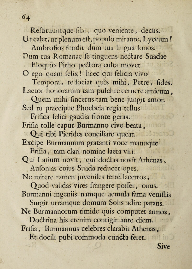 Reftituuntque fibi, quo veniente, decus. Ut calet, ut plenum eft, populo mirante, Lyceum! Ambrolios fundit dum tua lingua lonos. O Dum tua Romanae fe tinguens nedtare Suadae Eloquio Pitho pedtora culta movet. O ego quam felix ! haec qui felicia vivo Tempora, te fociat quis mihi, Petre, fides. Laetor honoratum tam pulchre cernere amicum, Quem mihi fincerus tam bene jungit amor. Sed tu praecipue Phoebeia regia tellus Frifica felici gaudia fronte geras. Frifia tolle caput Burmanno cive beata, Qui tibi Picrides conciliare queat. Excipe Burmannum gratanti voce manuque Frifia, tam clari nomine laeta viri. Qui Latium novit, qui dodtas novit Athenas, Aufonias cujus Suada reducet opes. Ne mirere tamen juveniles ferre lacertos. Quod validas vires frangere pollet, onus. Burmanni ingeniis namque aemula fama vetuftis Surgit utramque domum Solis adire parans. Ne Burmannorum timide quis computet annos, Dodtrina his etenim contigit ante diem. Frifia, Burmannus celebres clarabit Athenas, Et docili pubi commoda cundfca feret. Sive