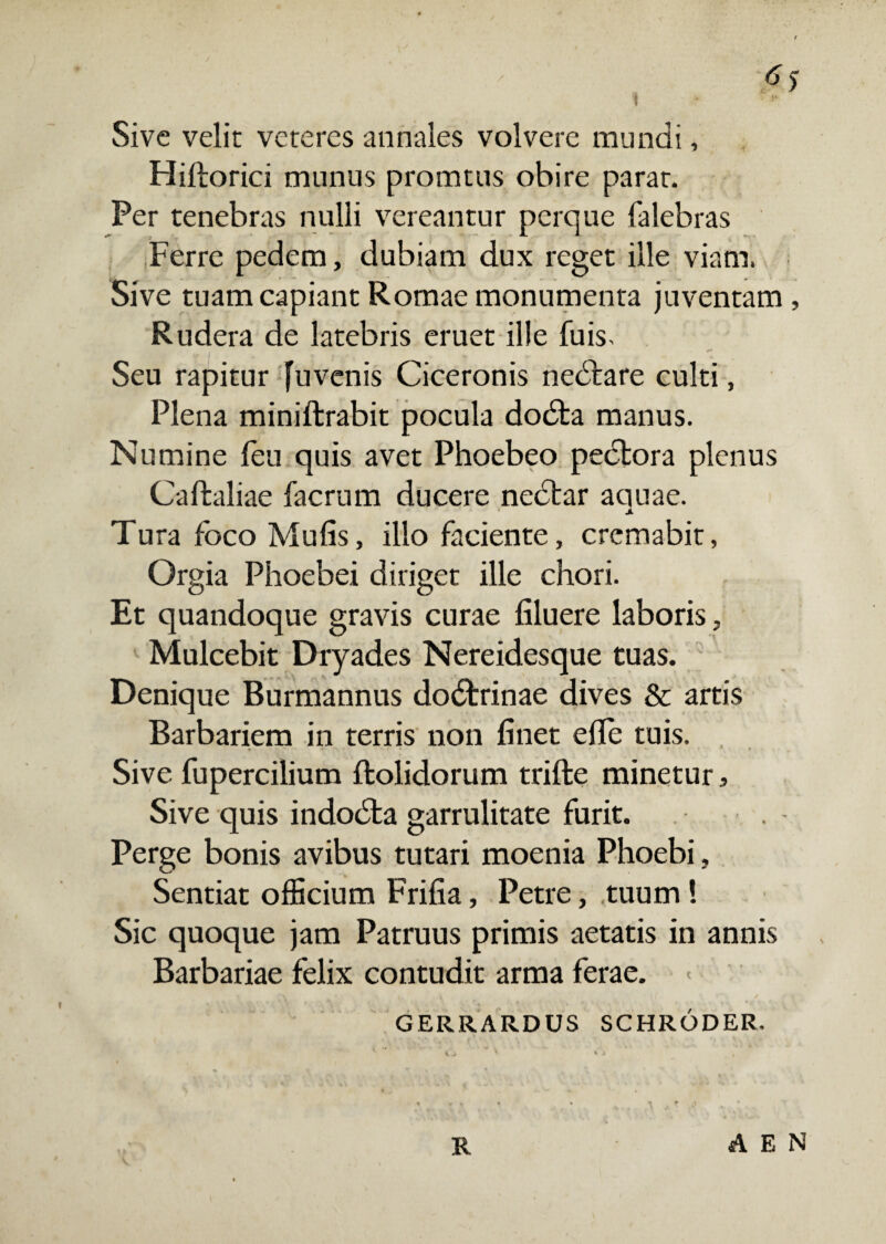 / Sive velit veteres annales volvere mundi, Hiftorici munus promtus obire parat. Per tenebras nulli vereantur perque falebras Ferre pedem, dubiam dux reget ille viam. Sive tuam capiant Romae monumenta juventam , Rudera de latebris eruet ille fuis. . ** Seu rapitur fuvenis Ciceronis nedtare culti, Plena miniftrabit pocula dodta manus. Numine feu quis avet Phoebeo pectora plenus Caftaliae facrum ducere nedtar aquae. X Tura foco Mulis, illo faciente, cremabit, Orgia Phoebei diriget ille chori. Et quandoque gravis curae liluere laboris, Mulcebit Dryades Nereidesque tuas. Denique Burmannus dodtrinae dives & artis Barbariem in terris non linet elTe tuis. Sive fupercilium Itolidorum trifte minetur, Sive quis indodta garrulitate furit. Perge bonis avibus tutari moenia Phoebi, Sentiat officium Frifia, Petre, tuum! Sic quoque jam Patruus primis aetatis in annis Barbariae felix contudit arma ferae. GERRARDUS SCHRODER. R A E N