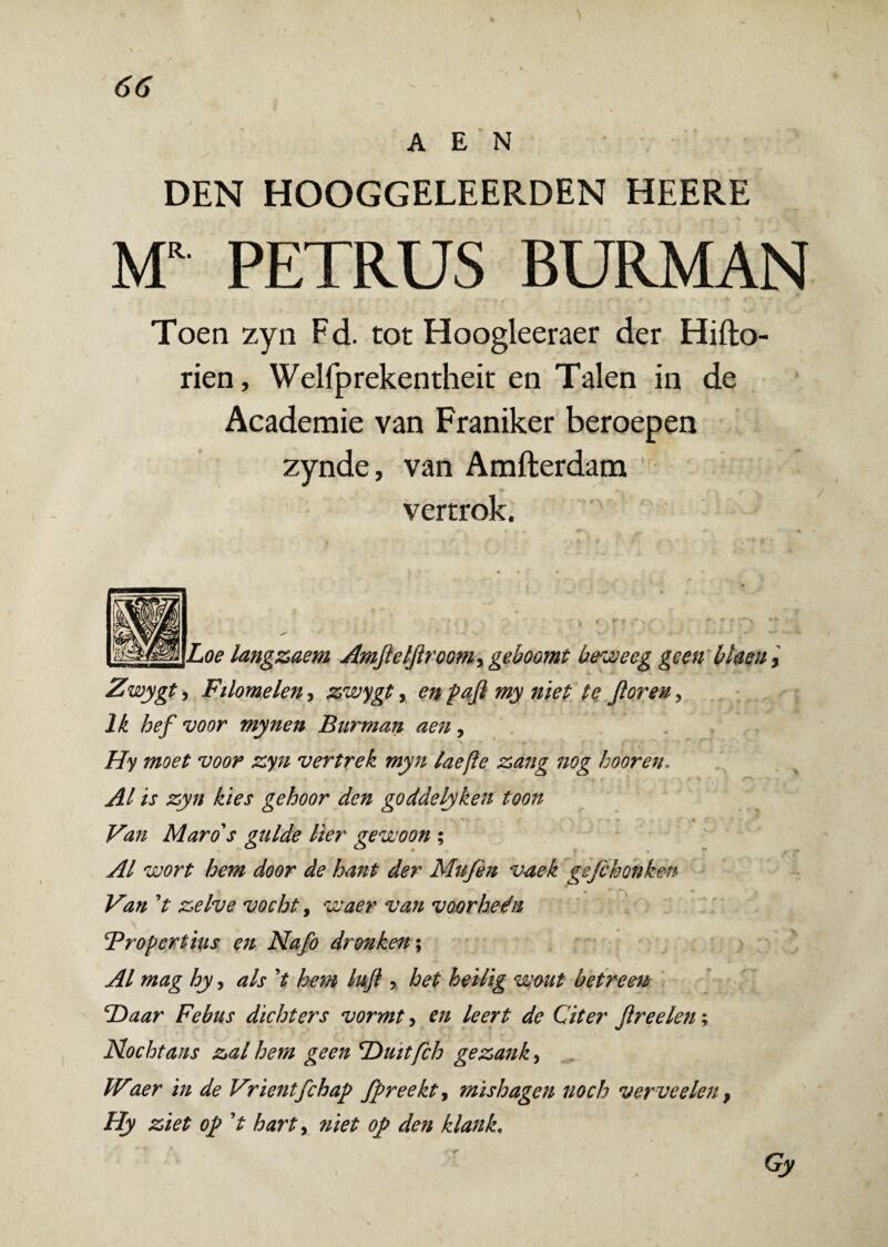A E N DEN HOOGGELEERDEN HEERE MR PETRUS BURMAN Toen zyn Fd. tot Hoogleeraer der Hifto- rien, Welfprekentheit en Talen in de Academie van Franiker beroepen zynde, van Amfterdam vertrok. Loe langzaem Amfieljiroomy geboomt beweeg geen blrni > Zwygt, Filomelen, zwygt, en pafi my niet te Jloreu, Ik hef voor mynen Bnrman aen, Hy moet voor zyn vertrek myn laefle zang nog hooreri. AI is zyn kies gehoor den goddclyken toon ■* Y *'■) 4 ( , Van Maro's gulde lier gewoon ; AI wort hem door de hant der Mufen v-aek gejchonken Van V zelve vocht, waer van voorheen Propertius en Nafo dronken; AI mag hy, ais V hem lufl y het heilig wout betreen cDaar Febus dichters vormt, en leert de Citer jlreelen; Nochtans zal hem geen *Duitfch gezanky Waer in de Vrientfchap fpreekty mishagen noch verveelen, Hy ziet op V harty niet oj> den klank. Gy