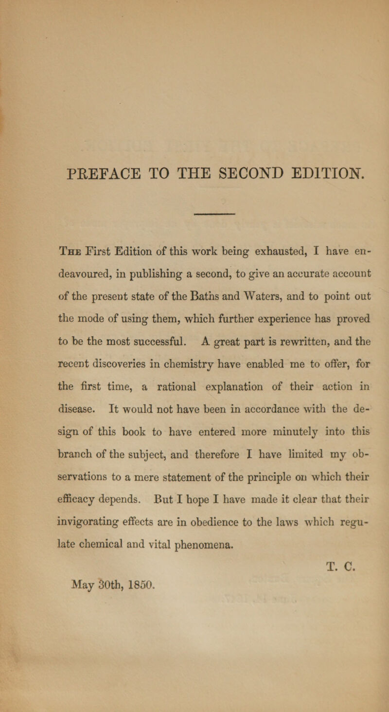 The First Edition of this work being exhausted, I have en¬ deavoured, in publishing a second, to give an accurate account of the present state of the Baths and Waters, and to point out the mode of using them, which further experience has proved to be the most successful. A great part is rewritten, and the recent discoveries in chemistry have enabled me to offer, for the first time, a rational explanation of their action in disease. It would not have been in accordance with the de¬ sign of this book to have entered more minutely into this branch of the subject, and therefore I have limited my ob¬ servations to a mere statement of the principle on which their efficacy depends. But I hope I have made it clear that their invigorating effects are in obedience to the laws which regu¬ late chemical and vital phenomena. May 30th, 1850. T. C.