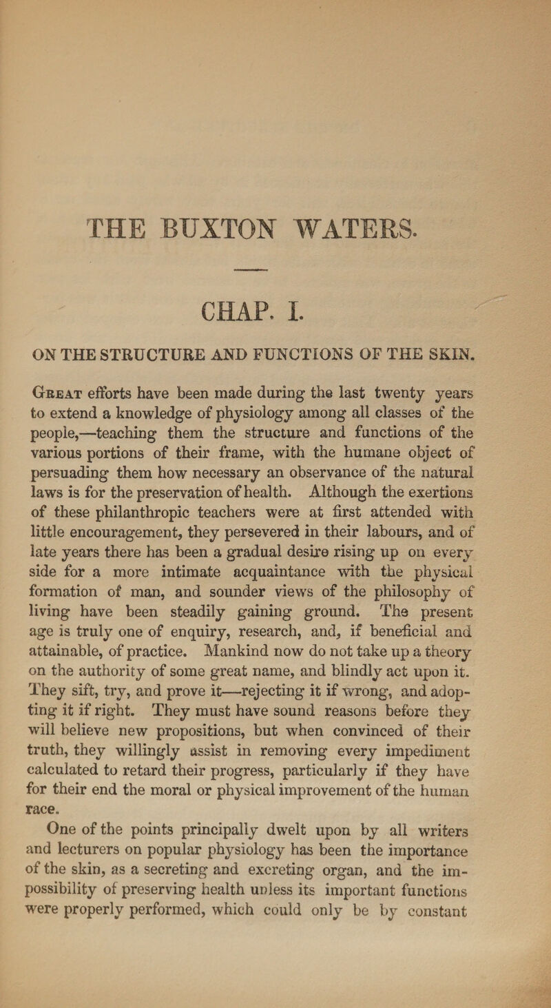 THE BUXTON WATERS. CHAP. I. ON THE STRUCTURE AND FUNCTIONS OF THE SKIN. Great efforts have been made during the last twenty years to extend a knowledge of physiology among all classes of the people,—teaching them the structure and functions of the various portions of their frame, with the humane object of persuading them how necessary an observance of the natural laws is for the preservation of health. Although the exertions of these philanthropic teachers were at first attended with little encouragement, they persevered in their labours, and of late years there has been a gradual desire rising up on every side for a more intimate acquaintance with the physical formation of man, and sounder views of the philosophy of living have been steadily gaining ground. The present age is truly one of enquiry, research, and, if beneficial and attainable, of practice. Mankind now do not take up a theory on the authority of some great name, and blindly act upon it. They sift, try, and prove it—rejecting it if wrong, and adop¬ ting it if right. They must have sound reasons before they will believe new propositions, but when convinced of their truth, they willingly assist in removing every impediment calculated to retard their progress, particularly if they have for their end the moral or physical improvement of the human race. One of the points principally dwelt upon by all writers and lecturers on popular physiology has been the importance of the skin, as a secreting and excreting organ, and the im¬ possibility of preserving health unless its important functions were properly performed, which could only be by constant