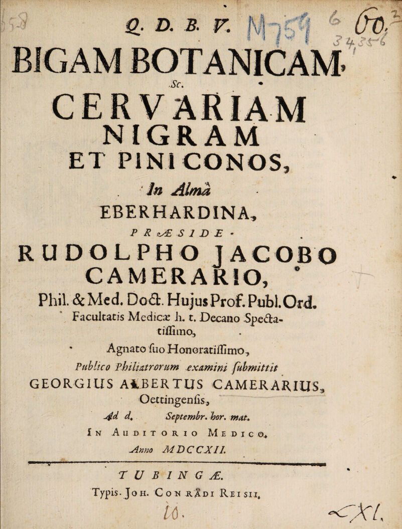 NIGRAM ET PINI CONOS, In Alma EBERHARD1NA, P R S 1 D E • RUDOLPHOJACOBO CAMERARIO, * Phil. & Med. Do£t. Hujus Prof. Publ.Ord, Facultatis Medicar k t. Decano Spe&a- tiffimo, * Agnato fuo Honoratiffimo, Publico Phihatrorum examini fubmittit GEGRG1US A4BERTUS CAMERARIUS, Oettingenfis, d4 Septembr. hor. mat. In Auditorio Medico* -Anno MDCCXIL T U B 1 N G j£. Typis. Joh. Con rIdi Reisii, U ■ 'XL