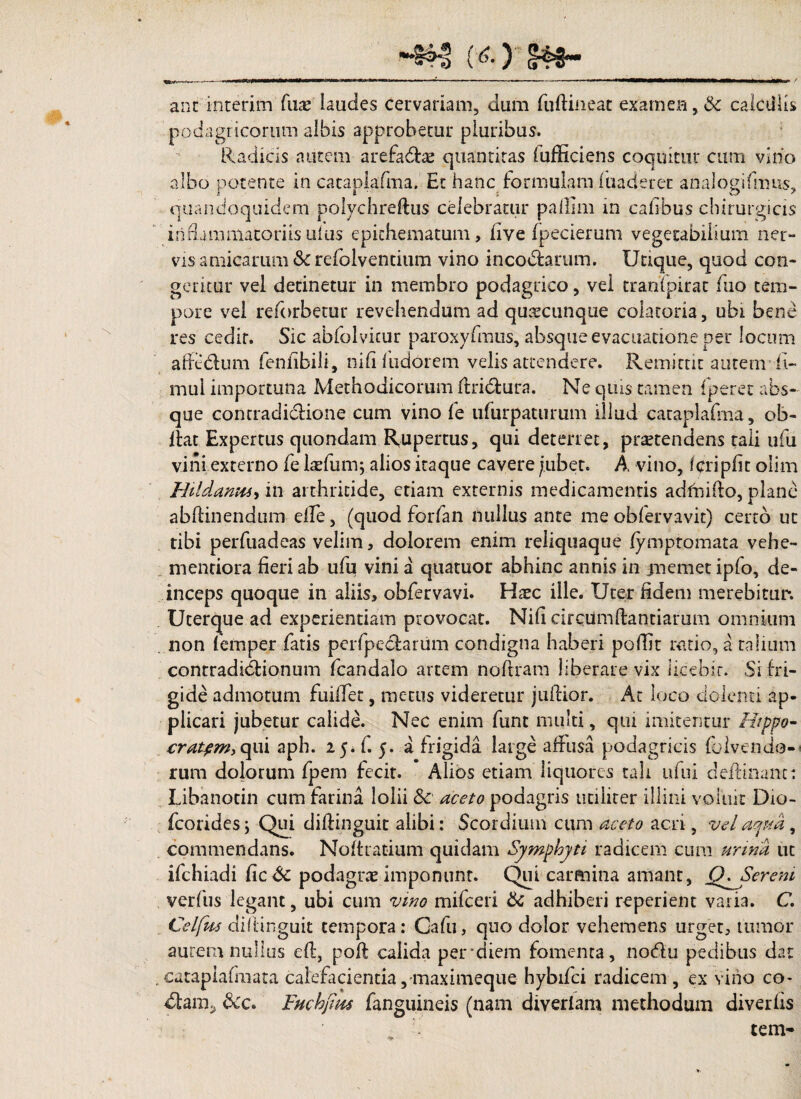 (6-) §48*• ’•***-**»--■“ —--- -- —- ■*’*■ 1 1 *—<—WW<igl—^M^iWili i ilW '■ / ant interim fuse laudes cervariam, dum fuftineat examen, & calctliis podagricorum albis approbetur pluribus. Radicis autem arefadzx quantitas (afficiens coquitur cum vino albo potente in cataplafma. Et hanc formulam fuaderec analogifmus, quandoquidem polychreftus celebratur paffim in cafibus chirurgicis inflammatoriis ulus epithematum, live fpecierum vegetabilium ner- vis amicarum & refolventium vino inco&arum. Utique, quod con¬ geritur vel detinetur in membro podagrico, vel tranipirac fuo tem¬ pore vel reforbetur revehendum ad quacunque colatoria, ubi bene res cedir. Sic abfolvicur paroxyfmus, absque evacuatione per locum affcdum fenfibili, ni fi fudorem velis attendere. Remittit autem li~ mul importuna Methodicorum ffiri&ura. Ne quis tamen fperet abs¬ que contradidione cum vino fe ufurpatumm illud cataplafma, ob- fiat Expertus quondam Rupertus, qui deterret, protendens raii ufu vini externo fe laefum; alios itaque cavere jubet. A vino, f cripiic olim Hildania-) in arthritide, etiam externis medicamentis adfnido, plane abffinendum eife, (quod forfan nullus ante me obfervavit) certo ut tibi perfuadeas velim, dolorem enim reliquaque fymptomata vehe- menriora fieri ab ufu vini a quatuor abhinc annis in jnemetipfo, de¬ inceps quoque in aliis, obfervavi. Haec ille. Uter fidem merebitur*. Ucerque ad experientiam provocat. Nili circumdandarum omnium non femper fatis perfpcdarum condigna haberi poffit ratio, a talium contradictionum fcandalo artem noftram liberare vix licebit. Si fri¬ gide admotum fuiffet, metus videretur juffior. At loco dolenti ap¬ plicari jubetur calide. Nec enim fimt multi, qui imitentur Hippo- cratpm, qui aph. 25* f. 5. a frigida large affusa podagricis Ibi ve udo¬ rum dolorum fpem fecit. Alios etiam liquores tali ufui deffinanc: Libanocin cum farina lolii 8c aceto podagris utiliter illini voluit D10- fcorides \ Qui diffinguic alibi: Scordium cum aceto acri, vel ama, commendans. Noltratium quidam Symphyti radicem cum urina ut ifchiadi fic& podagrae imponunt. Qui carmina amant, Ser em verfus legant, ubi cum vino mifceri tte adhiberi reperiem varia. C. Celfus diftinguit tempora: Gafu, quc> dolor vehemens urget, tumor aurem nullus eft, poft calida per*diem fomenta, nodu pedibus dat . cataplafmata calefacientia , maximeque hybifei radicem , ex vino co- &c. Fuchjim fanguineis (nam diveriam methodum diverfis tetn-