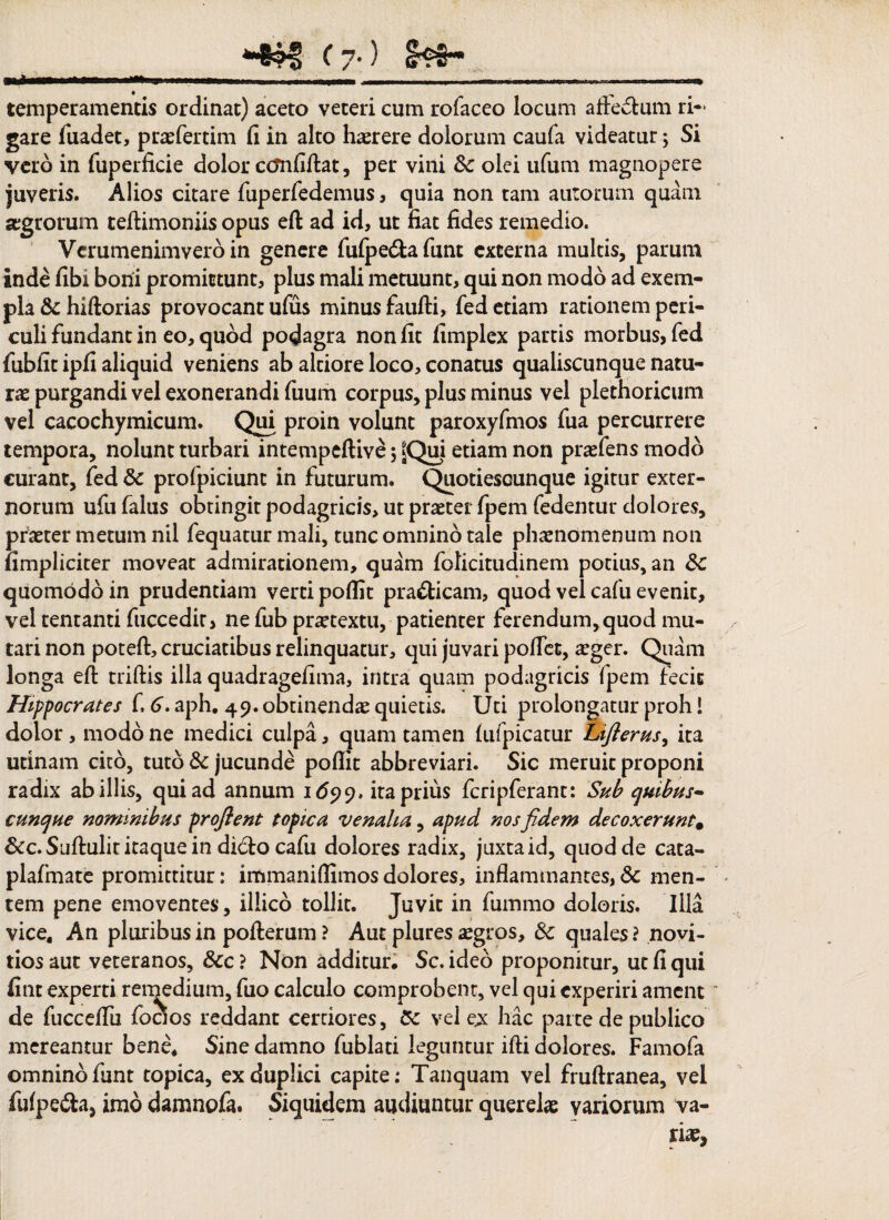 (7-> mlwKw.iiinn.-iM . . . ..—.... temperamentis ordinat) aceto veteri cum rofaceo locum affectum ri¬ gare fuadet, praefertim fi in alto hasrere dolorum caufa videatur; Si vero in fuperficie dolor ccmfiftat, per vini &c olei ufum magnopere juveris. Alios citare fuperfedemus, quia non tam aurorum quam aegrorum teftimoniis opus eft ad id, ut fiat fides remedio. Vcrumenimvero in genere fufpe&afunt externa multis, parum inde fibi boni promittunt, plus mali metuunt, qui non modo ad exem¬ pla & hiftorias provocant ufus minus faufti, fed etiam rationem peri¬ culi fundant in eo, quod podagra non fit fimplex partis morbus, fed fubfit ipfi aliquid veniens ab altiore loco, conatus qualiscunque natu¬ ras purgandi vel exonerandi fuum corpus, plus minus vel plethoricum vel cacochymicum. Qui proin volunt paroxyfmos fua percurrere tempora, nolunt turbari intempeftive ; etiam non praefens modo curant, fed & profpiciunt in futurum. Quotiescunque igitur exter¬ norum ufu falus obtingit podagricis, ut praeter fpem fedentur dolores, pfaeter metum nil fequatur mali, tunc omnino tale phaenomenum non (impliciter moveat admirationem, quam folicitudinem potius, an £c quomodo in prudentiam verti pofiit pra&icam, quod vel cafu evenit, vel tentanti fuccedir, ne fub prartextu, patienter ferendum,quod mu¬ tari non poteft, cruciatibus relinquatur, qui juvari pollet, aeger. Quam longa eft triftis illa quadragefima, intra quam podagricis fpem fecit Hippocrates f. 6. aph. 49. obtinendae quietis. Uti prolongatur proh! dolor, modo ne medici culpa, quam tamen lufpicatur Lifterus, ita urinam cito, tuto & jucunde pofiit abbreviari. Sic meruit proponi radix ab illis, qui ad annum 1699. ita prius fcripferant: Sub quibus- cunque nominibus proflent topica venalia, apud nos fidem decoxeruntm dcc. Suftulit itaque in di6to cafu dolores radix, juxta id, quod de cata- plafmate promittitur: immanifiimos dolores, inflammantes, 8c men¬ tem pene emoventes, illico tollit. Juvit in fummo doloris. Illa vice. An pluribus in pofterum ? Aut plures aegros, & quales ? novi- tios aut veteranos, 8cc ? Non additur, Sc. ideo proponitur, ut fi qui fint experti remedium, fuo calculo comprobent, vel qui experiri ament de fuccefiii foaos reddant certiores, vel ex hac parte de publico mereamur bene, Sine damno fublati leguntur ifti dolores. Famofa omnino funt topica, ex duplici capite ; Tanquam vel fruftranea, vel fulpe&a, imo damnofa. Siquidem audiuntur querelas variorum va-