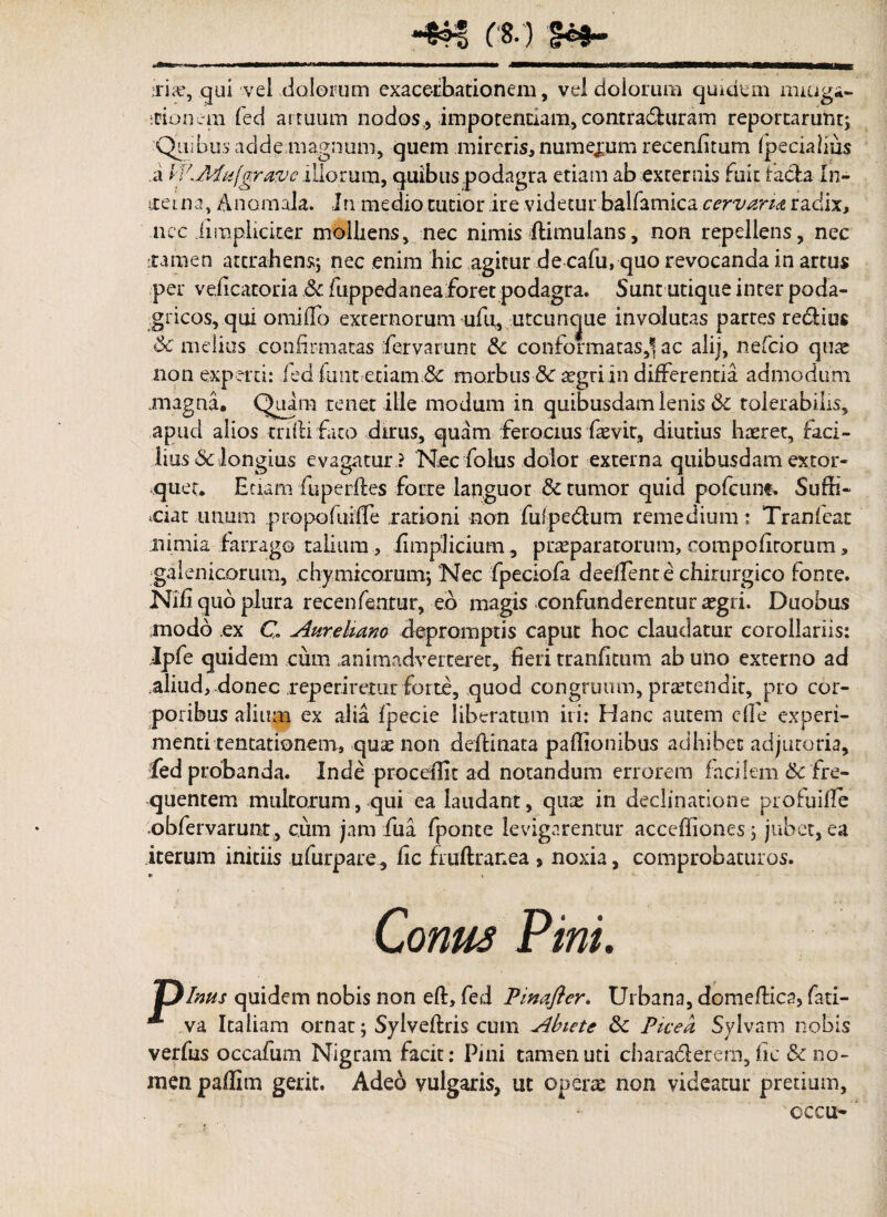 qui vel dolorum exacerbationem, vel dolorum quidem mitiga- itionem fed armum nodos , impotentiam, contraduram reportarunt; Quib.us adde magnum, quem mireris, numerum recenfitum Ipecialius a IV.Pafufgrave illorum, quibus podagra etiam ab externis fuit taeda In- itetna, Anomala. In medio tutior ire videtur balfamica cervaria radix, ncc iimpliciter molliens, nec nimis flimulans, non repellens, nec [tamen attrahens; nec enim hic agitur de cafu, quo revocanda in artus per veiicatoria .6c fuppedaneaforet podagra. Sunt utique inter poda¬ gricos, qui omifTo externorum ufu, utcuncjue involutas partes redios Sc melius confirmatas fervarunt & conformatas,*! ac alij, nefeio quas non experti: fed funt etiam & morbus &r sgriin differentia admodum magna. Quira tenet ille modum in quibusdam lenis &i tolerabilis, apud alios mftifaco dirus, quam ferocius fiasvit, diutius hrerec, laci- lius Sclongius evagatur ? Nec folus dolor externa quibusdam extor¬ quet. Etiam fu perfles forte languor & tumor quid pofeune. Suffi¬ ciat unum propofuiffe rationi non fui pedum remedium: Tranfeat nimia farrago talium, iimplicium , prasparatorum, compofitorum, galenicorum, chymicorutn; 'Nec fpeciofa deefTente chirurgico fonte. Nifi quo plura recenfentur, eo magis confunderentur regri. Duobus modo ex C Aureliano depromptis caput hoc claudatur corollariis: Jpfe quidem cum animadverteret, fieri tranfitum ab uno externo ad aliud, donec reperiretur forte, quod congruum, praetendit, pro cor¬ poribus alium ex alia fpecie liberatum iri: Hanc autem cfle experi¬ menti tentationem, quas non deflinata paffionibus adhibet adjutoria, fed probanda. Inde procedit ad notandum errorem facilem 6c fre¬ quentem multorum, qui ea laudant, que in declinatione profuifle obfervarunt, cum jam fu a fponte levigarentur acceffiones; jubet, ea iterum initiis ufurpare, fic fruftrar.ea s noxia, comprobaturos. Vinus quidem nobis non eff, fed Pinafter, Urbana, domeffica, fati— * va Italiam ornat; Sylveflris cum Abiete 8c Picea Sylvam nobis verfus occafum Nigram facit: Pini tamen uti charaderem, fic & no¬ men paflim gerit. Adeo vulgaris, ut operte non videatur pretium, occu-